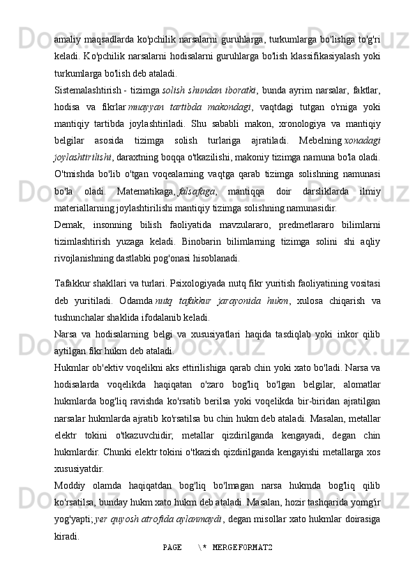 amaliy maqsadlarda ko'pchilik  narsalarni  guruhlarga, turkumlarga bo'lishga  to'g'ri
keladi. Ko'pchilik narsalarni hodisalarni guruhlarga bo'lish klassifikasiyalash yoki
turkumlarga bo'lish deb ataladi.
Sistemalashtirish   -   tizimga   solish   shundan   iboratki ,   bunda   ayrim   narsalar,   faktlar,
hodisa   va   fikrlar   muayyan   tartibda   makondagi ,   vaqtdagi   tutgan   o'rniga   yoki
mantiqiy   tartibda   joylashtiriladi.   Shu   sababli   makon,   xronologiya   va   mantiqiy
belgilar   asosida   tizimga   solish   turlariga   ajratiladi.   Mebelning   xonadagi
joylashtirilishi , daraxtning boqqa o'tkazilishi, makoniy tizimga namuna bo'la oladi.
O'tmishda   bo'lib   o'tgan   voqealarning   vaqtga   qarab   tizimga   solishning   namunasi
bo'la   oladi.   Matematikaga,   falsafaga ,   mantiqqa   doir   darsliklarda   ilmiy
materiallarning joylashtirilishi mantiqiy tizimga solishning namunasidir.
Demak,   insonning   bilish   faoliyatida   mavzulararo,   predmetlararo   bilimlarni
tizimlashtirish   yuzaga   keladi.   Binobarin   bilimlarning   tizimga   solini   shi   aqliy
rivojlanishning dastlabki pog'onasi hisoblanadi.
Tafakkur shakllari va turlari.   Psixologiyada nutq fikr yuritish faoliyatining vositasi
deb   yuritiladi.   Odamda   nutq   tafakkur   jarayonida   hukm ,   xulosa   chiqarish   va
tushunchalar shaklida ifodalanib keladi.
Narsa   va   hodisalarning   belgi   va   xususiyatlari   haqida   tasdiqlab   yoki   inkor   qilib
aytilgan fikr   hukm   deb ataladi.
Hukmlar ob'ektiv voqelikni aks ettirilishiga qarab chin yoki xato bo'ladi. Narsa va
hodisalarda   voqelikda   haqiqatan   o'zaro   bog'liq   bo'lgan   belgilar,   alomatlar
hukmlarda   bog'liq   ravishda   ko'rsatib   berilsa   yoki   voqelikda   bir-biridan   ajratilgan
narsalar hukmlarda ajratib ko'rsatilsa bu   chin hukm   deb ataladi. Masalan, metallar
elektr   tokini   o'tkazuvchidir;   metallar   qizdirilganda   kengayadi,   degan   chin
hukmlardir. Chunki elektr tokini o'tkazish qizdirilganda kengayishi metallarga xos
xususiyatdir.
Moddiy   olamda   haqiqatdan   bog'liq   bo'lmagan   narsa   hukmda   bog'liq   qilib
ko'rsatilsa, bunday hukm   xato hukm   deb ataladi. Masalan, hozir tashqarida yomg'ir
yog'yapti;   yer quyosh atrofida aylanmaydi , degan misollar xato hukmlar doirasiga
kiradi.
PAGE   \* MERGEFORMAT2