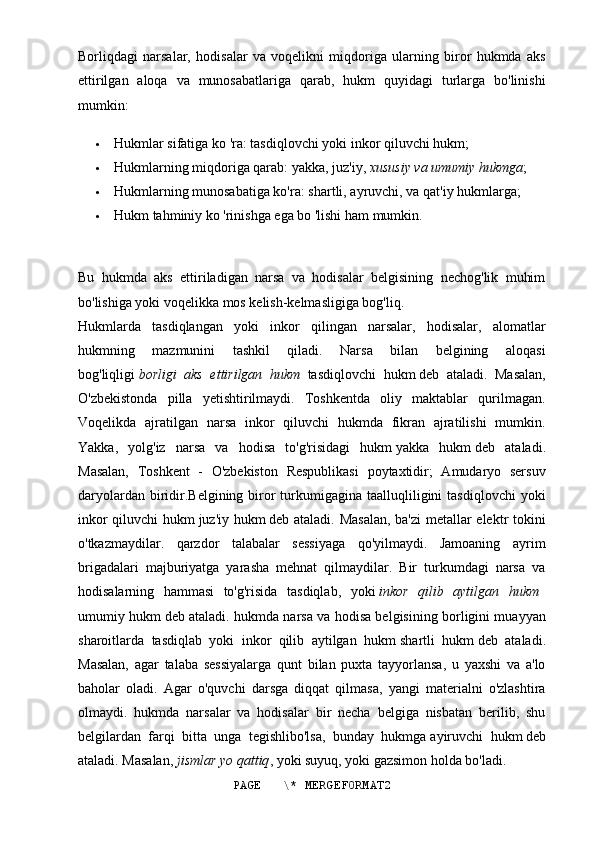 Borliqdagi   narsalar,   hodisalar   va   voqelikni   miqdoriga   ularning   biror   hukmda   aks
ettirilgan   aloqa   va   munosabatlariga   qarab,   hukm   quyidagi   turlarga   bo'linishi
mumkin:
 Hukmlar sifatiga ko 'ra:   tasdiqlovchi yoki inkor qiluvchi hukm;
 Hukmlarning miqdoriga qarab:   yakka, juz'iy,   xususiy va umumiy hukmga ;
 Hukmlarning munosabatiga ko'ra:   shartli, ayruvchi, va qat'iy hukmlarga;
 Hukm   tahminiy ko 'rinishga ega bo 'lishi ham mumkin.
Bu   hukmda   aks   ettiriladigan   narsa   va   hodisalar   belgisining   nechog'lik   muhim
bo'lishiga yoki voqelikka mos kelish-kelmasligiga bog'liq.
Hukmlarda   tasdiqlangan   yoki   inkor   qilingan   narsalar,   hodisalar,   alomatlar
hukmning   mazmunini   tashkil   qiladi.   Narsa   bilan   belgining   aloqasi
bog'liqligi   borligi   aks   ettirilgan   hukm  tasdiqlovchi   hukm   deb   ataladi.   Masalan,
O'zbekistonda   pilla   yetishtirilmaydi.   Toshkentda   oliy   maktablar   qurilmagan.
Voqelikda   ajratilgan   narsa   inkor   qiluvchi   hukmda   fikran   ajratilishi   mumkin.
Yakka,   yolg'iz   narsa   va   hodisa   to'g'risidagi   hukm   yakka   hukm   deb   ataladi.
Masalan,   Toshkent   -   O'zbekiston   Respublikasi   poytaxtidir;   Amudaryo   sersuv
daryolardan  biridir.Belgining  biror  turkumigagina taalluqliligini  tasdiqlovchi  yoki
inkor qiluvchi hukm   juz'iy hukm   deb ataladi. Masalan,  ba'zi  metallar elektr tokini
o'tkazmaydilar.   qarzdor   talabalar   sessiyaga   qo'yilmaydi.   Jamoaning   ayrim
brigadalari   majburiyatga   yarasha   mehnat   qilmaydilar.   Bir   turkumdagi   narsa   va
hodisalarning   hammasi   to'g'risida   tasdiqlab,   yoki   inkor   qilib   aytilgan   hukm	
 
umumiy hukm   deb ataladi. hukmda narsa va hodisa belgisining borligini muayyan
sharoitlarda   tasdiqlab   yoki   inkor   qilib   aytilgan   hukm   shartli   hukm   deb   ataladi.
Masalan,   agar   talaba   sessiyalarga   qunt   bilan   puxta   tayyorlansa,   u   yaxshi   va   a'lo
baholar   oladi.   Agar   o'quvchi   darsga   diqqat   qilmasa,   yangi   materialni   o'zlashtira
olmaydi.   hukmda   narsalar   va   hodisalar   bir   necha   belgiga   nisbatan   berilib,   shu
belgilardan   farqi   bitta   unga   tegishlibo'lsa,   bunday   hukmga   ayiruvchi   hukm   deb
ataladi. Masalan,   jismlar yo qattiq , yoki suyuq, yoki gazsimon holda bo'ladi.
PAGE   \* MERGEFORMAT2