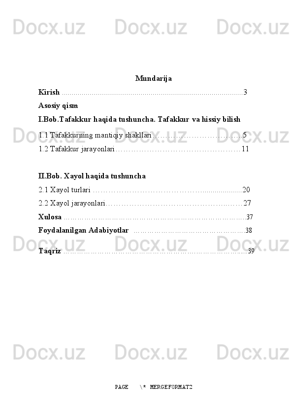  
Mundarija
Kirish  ............................................................................................3
Asosiy qism
I.Bob.Tafakkur haqida tushuncha. Tafakkur va hissiy bilish
1.1 Tafakkurning mantiqiy shakllari……………………………..5
1.2 Tafakkur jarayonlari…………………………………………11
II.Bob. Xayol haqida tushuncha 
2.1 Xayol turlari ……………………………………....................20
2.2 Xayol jarayonlari………………………………………..……27
Xulosa  ……………………………………………………………………..37
Foydalanilgan Adabiyotlar    ………………………………………….38
Taqriz  ………………………………………………….………………......39
PAGE   \* MERGEFORMAT2 