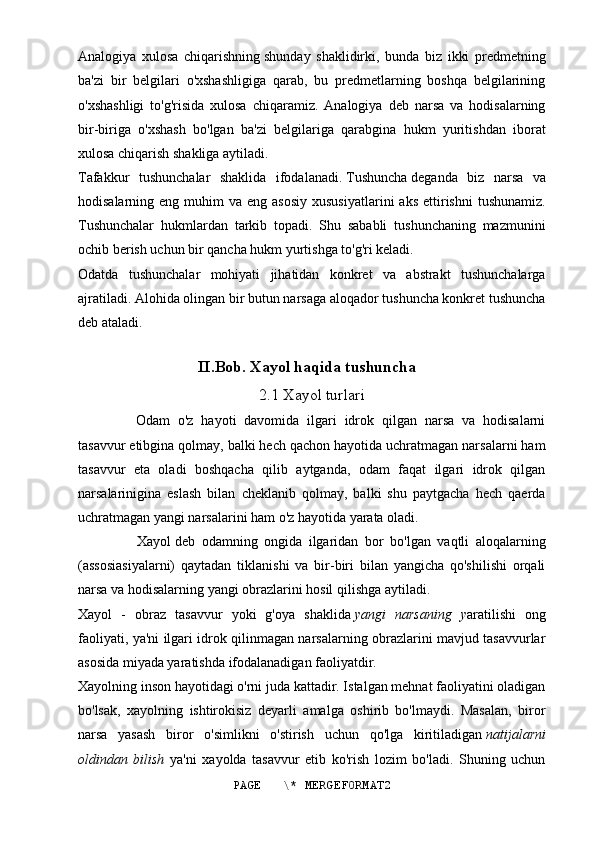 Analogiya   xulosa   chiqarishning   shunday   shaklidirki,   bunda   biz   ikki   predmetning
ba'zi   bir   belgilari   o'xshashligiga   qarab,   bu   predmetlarning   boshqa   belgilarining
o'xshashligi   to'g'risida   xulosa   chiqaramiz.   Analogiya   deb   narsa   va   hodisalarning
bir-biriga   o'xshash   bo'lgan   ba'zi   belgilariga   qarabgina   hukm   yuritishdan   iborat
xulosa chiqarish shakliga aytiladi.
Tafakkur   tushunchalar   shaklida   ifodalanadi.   Tushuncha   deganda   biz   narsa   va
hodisalarning eng  muhim  va  eng  asosiy  xususiyatlarini  aks  ettirishni   tushunamiz.
Tushunchalar   hukmlardan   tarkib   topadi.   Shu   sababli   tushunchaning   mazmunini
ochib berish uchun bir qancha hukm yurtishga to'g'ri keladi.
Odatda   tushunchalar   mohiyati   jihatidan   konkret   va   abstrakt   tushunchalarga
ajratiladi. Alohida olingan bir butun narsaga aloqador tushuncha konkret tushuncha
deb ataladi.
II.Bob. Xayol haqida tushuncha  
2.1 Xayol turlari
    Odam   o'z   hayoti   davomida   ilgari   idrok   qilgan   narsa   va   hodisalarni
tasavvur etibgina qolmay, balki hech qachon hayotida uchratmagan narsalarni ham
tasavvur   eta   oladi   boshqacha   qilib   aytganda,   odam   faqat   ilgari   idrok   qilgan
narsalarinigina   eslash   bilan   cheklanib   qolmay,   balki   shu   paytgacha   hech   qaerda
uchratmagan yangi narsalarini ham o'z hayotida yarata oladi.
                  Xayol   deb   odamning   ongida   ilgaridan   bor   bo'lgan   vaqtli   aloqalarning
(assosiasiyalarni)   qaytadan   tiklanishi   va   bir-biri   bilan   yangicha   qo'shilishi   orqali
narsa va hodisalarning yangi obrazlarini hosil qilishga aytiladi.
Xayol   -   obraz   tasavvur   yoki   g'oya   shaklida   yangi   narsaning   y aratilishi   ong
faoliyati, ya'ni ilgari idrok qilinmagan narsalarning obrazlarini mavjud tasavvurlar
asosida miyada yaratishda ifodalanadigan faoliyatdir.
Xayolning inson hayotidagi o'rni juda kattadir. Istalgan mehnat faoliyatini oladigan
bo'lsak,   xayolning   ishtirokisiz   deyarli   amalga   oshirib   bo'lmaydi.   Masalan,   biror
narsa   yasash   biror   o'simlikni   o'stirish   uchun   qo'lga   kiritiladigan   natijalarni
oldindan   bilish   ya'ni   xayolda   tasavvur   etib   ko'rish   lozim   bo'ladi.   Shuning   uchun
PAGE   \* MERGEFORMAT2 