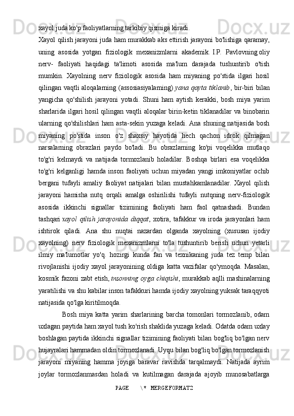 xayol juda ko'p faoliyatlarning tarkibiy qismiga kiradi.
Xayol qilish jarayoni juda ham murakkab aks ettirish jarayoni bo'lishiga qaramay,
uning   asosida   yotgan   fiziologik   mexanizmlarni   akademik.   I.P.   Pavlovning   oliy
nerv-   faoliyati   haqidagi   ta'limoti   asosida   ma'lum   darajada   tushuntirib   o'tish
mumkin.   Xayolning   nerv   fiziologik   asosida   ham   miyaning   po'stida   ilgari   hosil
qilingan vaqtli aloqalarning (assosiasiyalarning)   yana qayta tiklanib , bir-biri bilan
yangicha   qo'shilish   jarayoni   yotadi.   Shuni   ham   aytish   kerakki,   bosh   miya   yarim
sharlarida ilgari  hosil  qilingan vaqtli  aloqalar  birin-ketin tiklanadilar  va binobarin
ularning qo'shilishlari  ham  asta-sekin  yuzaga keladi.  Ana shuning natijasida  bosh
miyaning   po'stida   inson   o'z   shaxsiy   hayotida   hech   qachon   idrok   qilmagan
narsalarning   obrazlari   paydo   bo'ladi.   Bu   obrazlarning   ko'pi   voqelikka   mutlaqo
to'g'ri   kelmaydi   va   natijada   tormozlanib   holadilar.   Boshqa   birlari   esa   voqelikka
to'g'ri   kelganligi   hamda   inson   faoliyati   uchun   miyadan   yangi   imkoniyatlar   ochib
bergani   tufayli   amaliy   faoliyat   natijalari   bilan   mustahkamlanadilar.   Xayol   qilish
jarayoni   hamisha   nutq   orqali   amalga   oshirilishi   tufayli   nutqning   nerv-fiziologik
asosida   ikkinchi   signallar   tizimining   faoliyati   ham   faol   qatnashadi.   Bundan
tashqari   xayol   qilish   jarayonida   diqqat ,   xotira,   tafakkur   va   iroda   jarayonlari   ham
ishtirok   qiladi.   Ana   shu   nuqtai   nazardan   olganda   xayolning   (xususan   ijodiy
xayolning)   nerv   fiziologik   mexanizmlarni   to'la   tushuntirib   berish   uchun   yetarli
ilmiy   ma'lumotlar   yo'q.   hozirgi   kunda   fan   va   texnikaning   juda   tez   temp   bilan
rivojlanishi   ijodiy   xayol   jarayonining   oldiga   katta   vazifalar   qo'ymoqda.   Masalan,
kosmik fazoni zabt etish,   insonning oyga chiqishi , murakkab aqlli mashinalarning
yaratilishi va shu kabilar inson tafakkuri hamda ijodiy xayolning yuksak taraqqyoti
natijasida qo'lga kiritilmoqda.
                  Bosh   miya   katta   yarim   sharlarining   barcha   tomonlari   tormozlanib,   odam
uxlagan paytida ham xayol tush ko'rish shaklida yuzaga keladi. Odatda odam uxlay
boshlagan paytida ikkinchi signallar tizimining faoliyati bilan bog'liq bo'lgan nerv
hujayralari hammadan oldin tormozlanadi. Uyqu bilan bog'liq bo'lgan tormozlanish
jarayoni   miyaning   hamma   joyiga   baravar   ravishda   tarqalmaydi.   Natijada   ayrim
joylar   tormozlanmasdan   holadi   va   kutilmagan   darajada   ajoyib   munosabatlarga
PAGE   \* MERGEFORMAT2 