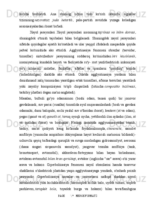 kirisha   boshlaydi.   Ana   shuning   uchun   tush   ko'rish   ikkinchi   signallar
tizimining   nazoratisiz   juda   betartib ,   pala-partish   ravishda   yuzaga   keladigan
assosiasiyalardan iborat bo'ladi.
Xayol   jarayonlari.   Xayol   jarayonlari   insonning   tajribasi   va   bilim   doirasi ,
shuningdek   o'tmish   tajribalari   bilan   belgilanadi.   Shuningdek   xayol   jarayonlari
sifatida quyidagilar ajratib ko'rsatiladi  va ular  yaqqol  ifodalash maqsadida quyida
jadval   ko'rinishida   aks   ettirildi.   Agglyutinasiya   fenomeni   obrazlar   (tasvirlar,
timsollar)   sintezlashuv   jarayonining   soddaroq   ko'rinishidan   biri   hisoblanib ,
insoniyatning   kundalik   hayoti   va   faoliyatida   ro'y-   rost   yaxlitlashtirish   imkoniyati
yo'q   xilma-xil   xislatlar,   fazilatlar,   sifatlar   va   qismlarni   "qorishiq"   tarzida
(birlashtirilgan)   shaklda   aks   ettiradi.   Odatda   agglyutinasiya   yordami   bilan
donishmand xalq tomonidan yaratilgan ertak timsollari, afsona tasvirlari yaratiladi
yoki   xayoliy   kompozisiyasi   to'qib   chiqariladi   (lotincha   compositio   tuzilmasi ,
tarkibiy jihatlari degan ma'no anglatadi).
Masalan,   bulbuli   go'yo   odamsimon   (boshi   odam,   tanasi   qush)   bir   jonovor
gavdalanadi; suv parisi (rusalka) timsolida ayol mujassamlashadi (bosh va gavdasi
odamniki, dumi baliqniki, sochi yashil suv o'tlaridan iborat); kentavr (ot va odam);
pegas (qanot va ot)   qanotli ot ; tovuq oyoqli uycha, yettiboshli ilon ajdasho (ilon, ot
va   qushdan   iborat)   va   boshqalar.   Hozirgi   zamonda   agglyusinasiyadan   texnik,
badiiy,   san'at   ijodiyoti   keng   ko'lamda   foydalanilmoqda,   chunonchi ,   samolet
amfibiya   (yunoncha   ampxibios   ikkiyoqlama   hayot   kechirish   ma'nosini   bildiradi)-
uchuvchi qayiq toifasidagi quruqlik va suvga moslashgan gidrosamolyot; aerosani
(chana   singari   sirqanuvchi   samolyot),   jangovar   texnika   amfibiya   (tank,
bronetrasport,   avtomobil);   akkordeon-fortepyano   bilan   bayan   birlashmasi;
avtokran-avtomobil   bilan kran qorishiqi ; avtokor (inglizcha "car" arava)-o'zi yurar
arava   va   hokazo.   Giperbolizasiya   fenomeni   xayol   obrazlarini   hamda   tasavvur
shakllarini  o'zlashtirish   jihatidan yaqin  agglyutinasiyaga  yondash,  o'xshash  psixik
jarayondir.   Giperbolizasiya   narsalar   va   jonivorlarni   nafaqat   shaddan   ziyod
kattalashtirish yoki kichiklashtirish (barmoqdek kichik balo, uydek tuxum, toqdek
pashlavon,   tariqdek   bola ,   tuyadek   burga   va   hokazo)   bilan   tavsiflanibgina
PAGE   \* MERGEFORMAT2 