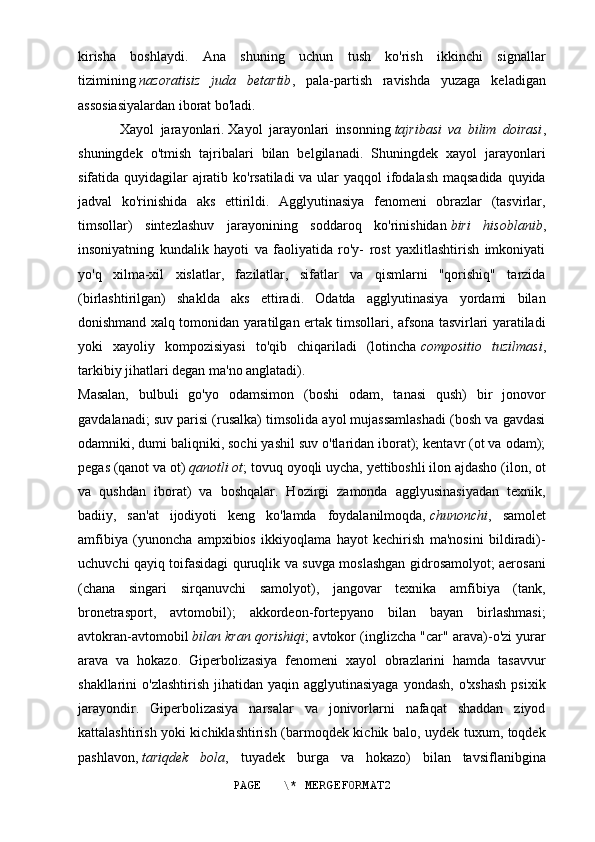 kirisha   boshlaydi.   Ana   shuning   uchun   tush   ko'rish   ikkinchi   signallar
tizimining   nazoratisiz   juda   betartib ,   pala-partish   ravishda   yuzaga   keladigan
assosiasiyalardan iborat bo'ladi.
Xayol   jarayonlari.   Xayol   jarayonlari   insonning   tajribasi   va   bilim   doirasi ,
shuningdek   o'tmish   tajribalari   bilan   belgilanadi.   Shuningdek   xayol   jarayonlari
sifatida quyidagilar ajratib ko'rsatiladi  va ular  yaqqol  ifodalash maqsadida quyida
jadval   ko'rinishida   aks   ettirildi.   Agglyutinasiya   fenomeni   obrazlar   (tasvirlar,
timsollar)   sintezlashuv   jarayonining   soddaroq   ko'rinishidan   biri   hisoblanib ,
insoniyatning   kundalik   hayoti   va   faoliyatida   ro'y-   rost   yaxlitlashtirish   imkoniyati
yo'q   xilma-xil   xislatlar,   fazilatlar,   sifatlar   va   qismlarni   "qorishiq"   tarzida
(birlashtirilgan)   shaklda   aks   ettiradi.   Odatda   agglyutinasiya   yordami   bilan
donishmand xalq tomonidan yaratilgan ertak timsollari, afsona tasvirlari yaratiladi
yoki   xayoliy   kompozisiyasi   to'qib   chiqariladi   (lotincha   compositio   tuzilmasi ,
tarkibiy jihatlari degan ma'no anglatadi).
Masalan,   bulbuli   go'yo   odamsimon   (boshi   odam,   tanasi   qush)   bir   jonovor
gavdalanadi; suv parisi (rusalka) timsolida ayol mujassamlashadi (bosh va gavdasi
odamniki, dumi baliqniki, sochi yashil suv o'tlaridan iborat); kentavr (ot va odam);
pegas (qanot va ot)   qanotli ot ; tovuq oyoqli uycha, yettiboshli ilon ajdasho (ilon, ot
va   qushdan   iborat)   va   boshqalar.   Hozirgi   zamonda   agglyusinasiyadan   texnik,
badiiy,   san'at   ijodiyoti   keng   ko'lamda   foydalanilmoqda,   chunonchi ,   samolet
amfibiya   (yunoncha   ampxibios   ikkiyoqlama   hayot   kechirish   ma'nosini   bildiradi)-
uchuvchi qayiq toifasidagi quruqlik va suvga moslashgan gidrosamolyot; aerosani
(chana   singari   sirqanuvchi   samolyot),   jangovar   texnika   amfibiya   (tank,
bronetrasport,   avtomobil);   akkordeon-fortepyano   bilan   bayan   birlashmasi;
avtokran-avtomobil   bilan kran qorishiqi ; avtokor (inglizcha "car" arava)-o'zi yurar
arava   va   hokazo.   Giperbolizasiya   fenomeni   xayol   obrazlarini   hamda   tasavvur
shakllarini  o'zlashtirish   jihatidan yaqin  agglyutinasiyaga  yondash,  o'xshash  psixik
jarayondir.   Giperbolizasiya   narsalar   va   jonivorlarni   nafaqat   shaddan   ziyod
kattalashtirish yoki kichiklashtirish (barmoqdek kichik balo, uydek tuxum, toqdek
pashlavon,   tariqdek   bola ,   tuyadek   burga   va   hokazo)   bilan   tavsiflanibgina
PAGE   \* MERGEFORMAT2