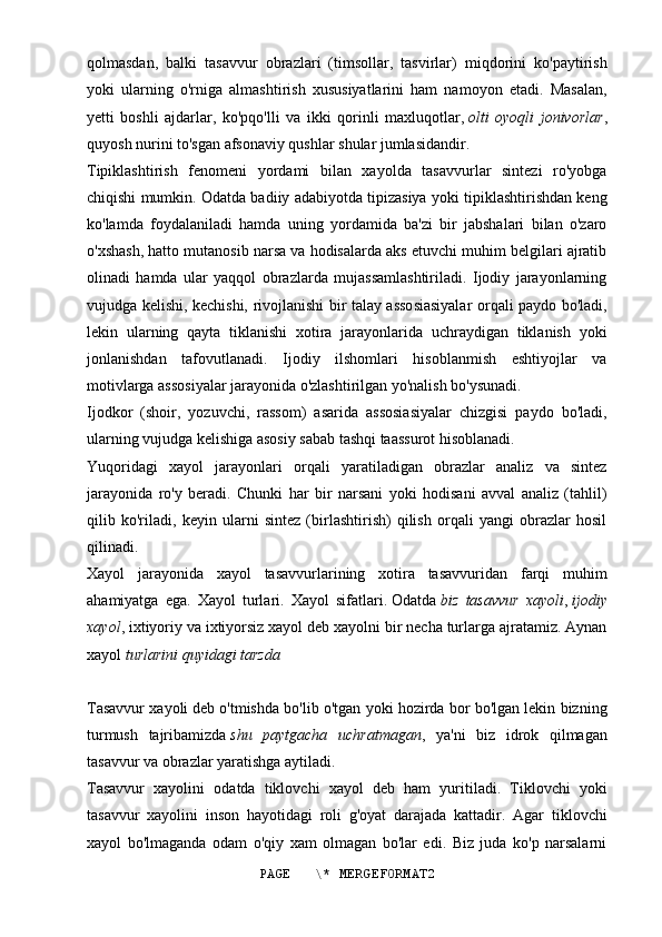 qolmasdan,   balki   tasavvur   obrazlari   (timsollar,   tasvirlar)   miqdorini   ko'paytirish
yoki   ularning   o'rniga   almashtirish   xususiyatlarini   ham   namoyon   etadi.   Masalan,
yetti   boshli   ajdarlar,   ko'pqo'lli   va   ikki   qorinli   maxluqotlar,   olti   oyoqli   jonivorlar ,
quyosh nurini to'sgan afsonaviy qushlar shular jumlasidandir.
Tipiklashtirish   fenomeni   yordami   bilan   xayolda   tasavvurlar   sintezi   ro'yobga
chiqishi mumkin. Odatda badiiy adabiyotda tipizasiya yoki tipiklashtirishdan keng
ko'lamda   foydalaniladi   hamda   uning   yordamida   ba'zi   bir   jabshalari   bilan   o'zaro
o'xshash, hatto mutanosib narsa va hodisalarda aks etuvchi muhim belgilari ajratib
olinadi   hamda   ular   yaqqol   obrazlarda   mujassamlashtiriladi.   Ijodiy   jarayonlarning
vujudga kelishi, kechishi, rivojlanishi bir talay assosiasiyalar orqali paydo bo'ladi,
lekin   ularning   qayta   tiklanishi   xotira   jarayonlarida   uchraydigan   tiklanish   yoki
jonlanishdan   tafovutlanadi.   Ijodiy   ilshomlari   hisoblanmish   eshtiyojlar   va
motivlarga assosiyalar jarayonida o'zlashtirilgan yo'nalish bo'ysunadi.
Ijodkor   (shoir,   yozuvchi,   rassom)   asarida   assosiasiyalar   chizgisi   paydo   bo'ladi,
ularning vujudga kelishiga asosiy sabab tashqi taassurot hisoblanadi.
Yuqoridagi   xayol   jarayonlari   orqali   yaratiladigan   obrazlar   analiz   va   sintez
jarayonida   ro'y   beradi.   Chunki   har   bir   narsani   yoki   hodisani   avval   analiz   (tahlil)
qilib   ko'riladi,   keyin   ularni   sintez   (birlashtirish)   qilish   orqali   yangi   obrazlar   hosil
qilinadi.
Xayol   jarayonida   xayol   tasavvurlarining   xotira   tasavvuridan   farqi   muhim
ahamiyatga   ega.   Xayol   turlari.   Xayol   sifatlari.   Odatda   biz   tasavvur   xayoli ,   ijodiy
xayol , ixtiyoriy va ixtiyorsiz xayol deb xayolni bir necha turlarga ajratamiz. Aynan
xayol   turlarini quyidagi tarzda
Tasavvur xayoli   deb o'tmishda bo'lib o'tgan yoki hozirda bor bo'lgan lekin bizning
turmush   tajribamizda   shu   paytgacha   uchratmagan ,   ya'ni   biz   idrok   qilmagan
tasavvur va obrazlar yaratishga aytiladi.
Tasavvur   xayolini   odatda   tiklovchi   xayol   deb   ham   yuritiladi.   Tiklovchi   yoki
tasavvur   xayolini   inson   hayotidagi   roli   g'oyat   darajada   kattadir.   Agar   tiklovchi
xayol   bo'lmaganda   odam   o'qiy   xam   olmagan   bo'lar   edi.   Biz   juda   ko'p   narsalarni
PAGE   \* MERGEFORMAT2 