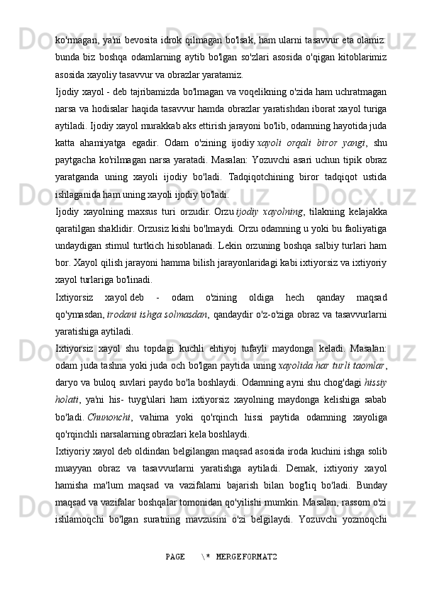 ko'rmagan, ya'ni bevosita idrok qilmagan bo'lsak, ham ularni tasavvur eta olamiz:
bunda   biz   boshqa   odamlarning   aytib   bo'lgan   so'zlari   asosida   o'qigan   kitoblarimiz
asosida xayoliy tasavvur va obrazlar yaratamiz.
Ijodiy xayol   - deb tajribamizda bo'lmagan va voqelikning o'zida ham uchratmagan
narsa va hodisalar haqida tasavvur hamda obrazlar yaratishdan iborat xayol turiga
aytiladi. Ijodiy xayol murakkab aks ettirish jarayoni bo'lib, odamning hayotida juda
katta   ahamiyatga   egadir.   Odam   o'zining   ijodiy   xayoli   orqali   biror   yangi ,   shu
paytgacha ko'rilmagan narsa yaratadi. Masalan:  Yozuvchi  asari  uchun tipik obraz
yaratganda   uning   xayoli   ijodiy   bo'ladi.   Tadqiqotchining   biror   tadqiqot   ustida
ishlaganida ham uning xayoli ijodiy bo'ladi.
Ijodiy   xayolning   maxsus   turi   orzudir.   Orzu   ijodiy   xayolning ,   tilakning   kelajakka
qaratilgan shaklidir. Orzusiz kishi bo'lmaydi. Orzu odamning u yoki bu faoliyatiga
undaydigan stimul turtkich hisoblanadi. Lekin orzuning boshqa salbiy turlari ham
bor. Xayol qilish jarayoni hamma bilish jarayonlaridagi kabi ixtiyorsiz va ixtiyoriy
xayol turlariga bo'linadi.
Ixtiyorsiz   xayol   deb   -   odam   o'zining   oldiga   hech   qanday   maqsad
qo'ymasdan,   irodani ishga solmasdan , qandaydir o'z-o'ziga obraz va tasavvurlarni
yaratishiga aytiladi.
Ixtiyorsiz   xayol   shu   topdagi   kuchli   ehtiyoj   tufayli   maydonga   keladi.   Masalan:
odam juda tashna yoki juda och bo'lgan paytida uning   xayolida har turli taomlar ,
daryo va buloq suvlari paydo bo'la boshlaydi. Odamning ayni shu chog'dagi   hissiy
holati ,   ya'ni   his-   tuyg'ulari   ham   ixtiyorsiz   xayolning   maydonga   kelishiga   sabab
bo'ladi.   Chunonchi ,   vahima   yoki   qo'rqinch   hissi   paytida   odamning   xayoliga
qo'rqinchli narsalarning obrazlari kela boshlaydi.
Ixtiyoriy xayol   deb oldindan belgilangan maqsad asosida iroda kuchini ishga solib
muayyan   obraz   va   tasavvurlarni   yaratishga   aytiladi.   Demak,   ixtiyoriy   xayol
hamisha   ma'lum   maqsad   va   vazifalarni   bajarish   bilan   bog'liq   bo'ladi.   Bunday
maqsad va vazifalar boshqalar tomonidan qo'yilishi mumkin. Masalan, rassom o'zi
ishlamoqchi   bo'lgan   suratning   mavzusini   o'zi   belgilaydi.   Yozuvchi   yozmoqchi
PAGE   \* MERGEFORMAT2