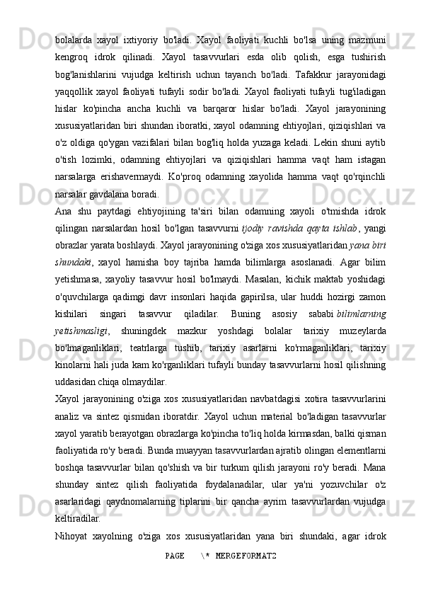 bolalarda   xayol   ixtiyoriy   bo'ladi.   Xayol   faoliyati   kuchli   bo'lsa   uning   mazmuni
kengroq   idrok   qilinadi.   Xayol   tasavvurlari   esda   olib   qolish,   esga   tushirish
bog'lanishlarini   vujudga   keltirish   uchun   tayanch   bo'ladi.   Tafakkur   jarayonidagi
yaqqollik   xayol   faoliyati   tufayli   sodir   bo'ladi.   Xayol   faoliyati   tufayli   tug'iladigan
hislar   ko'pincha   ancha   kuchli   va   barqaror   hislar   bo'ladi.   Xayol   jarayonining
xususiyatlaridan biri shundan iboratki, xayol  odamning ehtiyojlari, qiziqishlari va
o'z  oldiga qo'ygan  vazifalari  bilan  bog'liq holda  yuzaga  keladi.  Lekin  shuni   aytib
o'tish   lozimki,   odamning   ehtiyojlari   va   qiziqishlari   hamma   vaqt   ham   istagan
narsalarga   erishavermaydi.   Ko'proq   odamning   xayolida   hamma   vaqt   qo'rqinchli
narsalar gavdalana boradi.
Ana   shu   paytdagi   ehtiyojining   ta'siri   bilan   odamning   xayoli   o'tmishda   idrok
qilingan   narsalardan   hosil   bo'lgan   tasavvurni   ijodiy   ravishda   qayta   ishlab ,   yangi
obrazlar yarata boshlaydi. Xayol jarayonining o'ziga xos xususiyatlaridan   yana biri
shundaki ,   xayol   hamisha   boy   tajriba   hamda   bilimlarga   asoslanadi.   Agar   bilim
yetishmasa,   xayoliy   tasavvur   hosil   bo'lmaydi.   Masalan,   kichik   maktab   yoshidagi
o'quvchilarga   qadimgi   davr   insonlari   haqida   gapirilsa,   ular   huddi   hozirgi   zamon
kishilari   singari   tasavvur   qiladilar.   Buning   asosiy   sababi   bilimlarning
yetishmasligi ,   shuningdek   mazkur   yoshdagi   bolalar   tarixiy   muzeylarda
bo'lmaganliklari,   teatrlarga   tushib,   tarixiy   asarlarni   ko'rmaganliklari,   tarixiy
kinolarni hali juda kam ko'rganliklari tufayli bunday tasavvurlarni hosil qilishning
uddasidan chiqa olmaydilar.
Xayol   jarayonining   o'ziga   xos   xususiyatlaridan   navbatdagisi   xotira   tasavvurlarini
analiz   va   sintez   qismidan   iboratdir.   Xayol   uchun   material   bo'ladigan   tasavvurlar
xayol yaratib berayotgan obrazlarga ko'pincha to'liq holda kirmasdan, balki qisman
faoliyatida ro'y beradi. Bunda muayyan tasavvurlardan ajratib olingan elementlarni
boshqa  tasavvurlar  bilan  qo'shish   va  bir  turkum   qilish   jarayoni   ro'y   beradi.  Mana
shunday   sintez   qilish   faoliyatida   foydalanadilar,   ular   ya'ni   yozuvchilar   o'z
asarlaridagi   qaydnomalarning   tiplarini   bir   qancha   ayrim   tasavvurlardan   vujudga
keltiradilar.
Nihoyat   xayolning   o'ziga   xos   xususiyatlaridan   yana   biri   shundaki,   agar   idrok
PAGE   \* MERGEFORMAT2