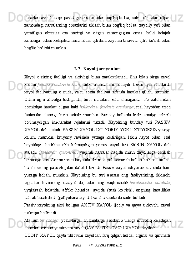 obrazlari ayni hozirgi paytdagi narsalar bilan bog'liq bo'lsa, xotira obrazlari o'tgan
zamondagi   narsalarning   obrazlarini   tiklash   bilan   bog'liq   bo'lsa,   xayoliy   yo'l   bilan
yaratilgan   obrazlar   esa   hozirgi   va   o'tgan   zamongagina   emas,   balki   kelajak
zamonga, odam kelajakda nima ishlar qilishini xayolan tasavvur qilib ko'rish bilan
bog'liq bo'lishi mumkin.
2.2. Xayol jarayonlari
Xayol   o`zining   faolligi   va   aktivligi   bilan   xarakterlanadi.   Shu   bilan   birga   xayol
kishini   faollikka undovchi kuch , turtki sifatida ham ishlaydi. Lekin ayrim hollarda
xayol   faoliyatning   o`rnida,   ya`ni   soxta   faoliyat   sifatida   harakat   qilishi   mumkin.
Odam   og`ir   ahvolga   tushganda,   biror   masalani   echa   olmaganda,   o`z   xatolaridan
qochishga   harakat   qilgan   kabi   hollarda   u   foydasiz   orzularga ,   real   hayotdan   uzoq
fantastika   olamiga   kirib   ketishi   mumkin.   Bunday   hollarda   kishi   amalga   oshirib
bo`lmaydigan   ish-harakat   rejalarini   tuzadi.   Xayolning   bunday   turi   PASSIV
XAYOL deb ataladi. PASSIV XAYOL IXTIYORIY YOKI IXTIYORSIZ yuzaga
kelishi   mumkin.   Ixtiyoriy   ravishda   yuzaga   keltirilgan,   lekin   hayot   bilan,   real
hayotdagi   faollikka   olib   kelmaydigan   passiv   xayol   turi   ShIRIN   XAYOL   deb
ataladi.   Qandaydir   quvonchli ,   yoqimli   narsalar   haqida   shirin   xayollarga   berilish
hammaga xos. Ammo inson hayotida shirin xayol kechirish hollari ko`proq bo`lsa,
bu   shaxsning   passivligidan   dalolat   beradi.   Passiv   xayol   ixtiyorsiz   ravishda   ham
yuzaga   kelishi   mumkin.   Xayolning   bu   turi   asosan   ong   faoliyatining,   ikkinchi
signallar   tizimining   susayishida,   odamning   vaqtinchalik   harakatsizlik   holatida ,
uyqisirash   holatida,   affekt   holatida,   uyqida   (tush   ko`rish),   ongning   kasallikka
uchrab buzilishida (gallyutsinatsiyada) va shu kabilarda sodir bo`ladi.
Passiv   xayolning   aksi   bo`lgan   AKTIV   XAYOL   ijodiy   va   qayta   tiklovchi   xayol
turlariga bo`linadi.
Ma`lum   bir   asosga ,   yozuvlarga,   chizmalarga   asoslanib   ularga   muvofiq   keladigan
obrazlar tizimini yaratuvchi xayol QAYTA TIKLOVChI XAYOL deyiladi.
IJODIY XAYOL qayta tiklovchi xayoldan farq qilgan holda, orginal va qimmatli
PAGE   \* MERGEFORMAT2