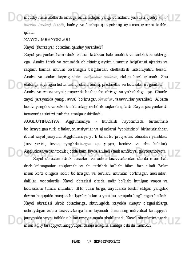 moddiy mahsulotlarda amalga oshiriladigan yangi obrazlarni yaratish. Ijodiy   xayol
barcha   turdagi   texnik ,   badiiy   va   boshqa   ijodiyotning   ajralmas   qismini   tashkil
qiladi.
XAYOL JARAYONLARI
Xayol (fantaziya) obrazlari qanday yaratiladi?
Xayol   jarayonlari   ham   idrok,   xotira,   tafakkur   kabi   analitik   va   sintetik   xarakterga
ega.   Analiz   idrok   va   xotiradek   ob`ektning   ayrim   umumiy   belgilarini   ajratish   va
saqlash   hamda   muhim   bo`lmagan   belgilardan   chetlashish   imkoniyatini   beradi.
Analiz   va   undan   keyingi   sintez   natijasida   andaza ,   etalon   hosil   qilinadi.   Shu
etalonga suyangan holda tashqi olam, borliq, predmetlar va hodisalar o`rganiladi.
Analiz   va   sintez   xayol   jarayonida   boshqacha   o`ringa   va   yo`nalishga   ega.   Chunki
xayol   jarayonida   yangi,   avval   bo`lmagan   obrazlar ,   tasavvurlar   yaratiladi.   Albatta
bunda yangilik va eskilik o`rtasidagi izchillik saqlanib qoladi. Xayol jarayonlarida
tasavvurlar sintezi turlicha amalga oshiriladi.
AGGLUTINASIYA.   Agglutinasiya   -   kundalik   hayotimizda   birlashtirib
bo`lmaydigan turli sifatlar, xususiyatlar va qismlarni "yopishtirib" birlashtirishdan
iborat   xayol   jarayoni.   Agglutinasiya   yo`li   bilan   ko`proq   ertak   obrazlari   yaratiladi
(suv   parisi,   tovuq   oyog`ida   turgan   uy ,   pegas,   kentavr   va   shu   kabilar).
Agglutinasiyadan texnik ijodda ham foydalaniladi (tank amfibiya, gidrosamolyot).
Xayol   obrazlari   idrok   obrazlari   va   xotira   tasavvurlaridan   ularda   inson   hali
duch   kelmaganlari   aniqlanishi   va   shu   tarkibda   bo‘lishi   bilan     farq   qiladi.   Bular
inson   ko‘z   o‘ngida   sodir   bo‘lmagan   va   bo‘lishi   mumkin   bo‘lmagan   hodisalar,  
dalillar,   voqealardir.   Xayol   obrazlari   o‘zida   sodir   bo‘lishi   kutilgan   voqea   va
hodisalarni   tutishi   mumkin.   SHu   bilan   birga,   xayollarda   kashf   etilgan   yangilik
doimo  haqiqatda   mavjud  bo‘lganlar   bilan   u  yoki   bu  darajada   bog‘langan   bo‘ladi.
Xayol   obrazlari   idrok   obrazlariga,   shuningdek,   xayolda   chuqur   o‘zgarishlarga
uchraydigan   xotira   tasavvurlariga   ham   tayanadi.   Insonning   individual   taraqqiyoti
jarayonida xayol tafakkur bilan uzviy aloqada shakllanadi. Xayol obrazlarini tuzish
inson aqliy taraqqiyotining yuqori darajasidagina amalga oshishi mumkin.
PAGE   \* MERGEFORMAT2