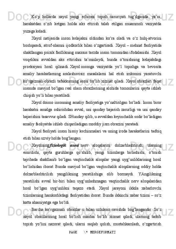 Ko‘p   hollarda   xayol   yangi   echimni   topish   zaruriyati   tug‘ilganida,   ya’ni,
harakatdan   o‘zib   ketgan   holda   aks   ettirish   talab   etilgan   muammoli   vaziyatda
yuzaga keladi.
Xayol   natijasida   inson   kelajakni   oldindan   ko‘ra   oladi   va   o‘z   hulq-atvorini
boshqaradi,   atrof-olamni   ijodkorlik   bilan   o‘zgartiradi.   Xayol   –   mehnat   faoliyatida
shakllangan psixik faollikning maxsus tarzda inson tomonidan ifodalanishi .   Xayol
voqelikni   avvaldan   aks   ettirishni   ta’minlaydi,   bunda   o‘tmishning   kelajakdagi
proeksiyasi   hosil   qilinadi .   Xayol   insonga   vaziyatda   yo‘l   topishga   va   bevosita
amaliy   harakatlarning   aralashuvisiz   masalalarni   hal   etish   imkonini   yaratuvchi
ko‘rgazmali-obrazli   tafakkurning   asosi   bo‘lib   xizmat   qiladi .   Xayol   o braz lari   faqat
insonda   mavjud  bo‘lgan   real   olam   obrazlarining  alohida   tomonlarini   qayta   ishlab
chiqish yo‘li bilan yaratiladi .
Xayol   doimo   insonning   amaliy   faoliyatiga   yo‘naltirilgan   bo‘ladi .   Inson   biror
harakatni   amalga   oshirishdan   avval,   uni   qanday   bajarish   zarurligi   va   uni   qanday
bajarishini tasavvur qiladi .   SHunday qilib ,   u avvaldan keyinchalik sodir bo‘ladigan
amaliy faoliyatda ishlab chiqariladigan moddiy jism obrazini yaratadi .
Xayol   faoliyati   inson  hissiy  kechinmalari   va uning  iroda  harakatlarini   tadbiq
etish bilan uzviy holda bog‘langan .
Xayolning   f iziologi k   asosi     nerv   aloqalarini   dolzarblashtirish,   ularning
emirilishi,   qayta   guruhlarga   qo‘shilib,   yangi   tizimlarga   birlashishi,   o‘tmish
tajribada   shakllanib   bo‘lgan   vaqtinchalik   aloqalar   yangi   uyg‘unliklarining   hosil
bo‘lishidan   iborat .   Bunda   mavjud   bo‘lgan   vaqtinchalik   aloqalarning   oddiy   holda
dolzarblashtirilish   yangilikning   yaratilishiga   olib   bormaydi.   YAngilikning
yaratilishi   avval   bir-biri   bilan   uyg‘unlashmagan   vaqtinchalik   nerv   aloqalaridan
hosil   bo‘lgan   uyg‘unlikni   taqazo   etadi.   Xayol   jarayoni   ikkila   xabarlovchi
tizimlarning hamkorlikdagi faoliyatidan iborat. Bunda ikkinchi xabar tizimi – so‘z
katta ahamiyatga ega bo‘ldi.
Barcha   ko‘rgazmali   obrazlar   u   bilan   uzluksiz   ravishda   bog‘langandir .   S o‘z
xayol   obrazlarining   hosil   bo‘lish   manbai   bo‘lib   xizmat   qiladi,   ularning   tarkib
topish   yo‘lini   nazorat   qiladi,   ularni   saqlab   qolish,   mustahkamlash,   o‘zgartirish
PAGE   \* MERGEFORMAT2 