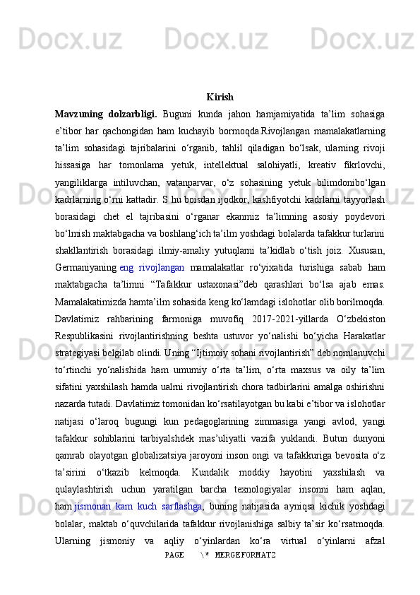 Kirish
Mavzuning   dolzarbligi.   Buguni   kunda   jahon   hamjamiyatida   ta’lim   sohasiga
e’tibor   har   qachongidan   ham   kuchayib   bormoqda.Rivojlangan   mamalakatlarning
ta’lim   sohasidagi   tajribalarini   o‘rganib,   tahlil   qiladigan   bo‘lsak,   ularning   rivoji
hissasiga   har   tomonlama   yetuk,   intellektual   salohiyatli,   kreativ   fikrlovchi,
yangiliklarga   intiluvchan,   vatanparvar,   o‘z   sohasining   yetuk   bilimdonibo‘lgan
kadrlarning o‘rni kattadir. S hu boisdan ijodkor, kashfiyotchi kadrlarni tayyorlash
borasidagi   chet   el   tajribasini   o‘rganar   ekanmiz   ta’limning   asosiy   poydevori
bo‘lmish maktabgacha va boshlang‘ich ta’ilm yoshdagi bolalarda tafakkur turlarini
shakllantirish   borasidagi   ilmiy-amaliy   yutuqlarni   ta’kidlab   o‘tish   joiz.   Xususan,
Germaniyaning   eng   rivojlangan   mamalakatlar   ro‘yixatida   turishiga   sabab   ham
maktabgacha   ta’limni   “Tafakkur   ustaxonasi”deb   qarashlari   bo‘lsa   ajab   emas.
Mamalakatimizda hamta’ilm sohasida keng ko‘lamdagi islohotlar olib borilmoqda.
Davlatimiz   rahbarining   farmoniga   muvofiq   2017-2021-yillarda   O‘zbekiston
Respublikasini   rivojlantirishning   beshta   ustuvor   yo‘nalishi   bo‘yicha   Harakatlar
strategiyasi belgilab olindi. Uning “Ijtimoiy sohani rivojlantirish” deb nomlanuvchi
to‘rtinchi   yo‘nalishida   ham   umumiy   o‘rta   ta’lim,   o‘rta   maxsus   va   oily   ta’lim
sifatini yaxshilash hamda ualrni rivojlantirish chora tadbirlarini  amalga oshirishni
nazarda tutadi. Davlatimiz tomonidan ko‘rsatilayotgan bu kabi e’tibor va islohotlar
natijasi   o‘laroq   bugungi   kun   pedagoglarining   zimmasiga   yangi   avlod,   yangi
tafakkur   sohiblarini   tarbiyalshdek   mas’uliyatli   vazifa   yuklandi.   Butun   dunyoni
qamrab   olayotgan   globalizatsiya   jaroyoni   inson   ongi   va   tafakkuriga   bevosita   o‘z
ta’sirini   o‘tkazib   kelmoqda.   Kundalik   moddiy   hayotini   yaxshilash   va
qulaylashtirish   uchun   yaratilgan   barcha   texnologiyalar   insonni   ham   aqlan,
ham   jismonan   kam   kuch   sarflashga ,   buning   natijasida   ayniqsa   kichik   yoshdagi
bolalar,   maktab   o‘quvchilarida   tafakkur   rivojlanishiga   salbiy   ta’sir   ko‘rsatmoqda.
Ularning   jismoniy   va   aqliy   o‘yinlardan   ko‘ra   virtual   o‘yinlarni   afzal
PAGE   \* MERGEFORMAT2 