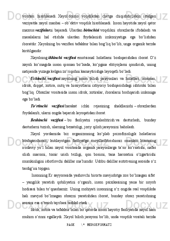 vositasi   hisoblanadi .   Xayol   doimo   voqelikdan   chetga   chiqishdir,lekin   istalgan
vaziyatda xayol manbai   –   ob’ektiv voqelik hisoblanadi .   Inson hayotida xayol qator
maxsus   vazifalar ni   bajaradi .   Ulardan   birinchisi   voqelikni   obrazlarda   ifodalash   va
masalalarni   hal   etishda   ulardan   foydalanish   imkoniyatiga   ega   bo‘lishdan
iboratdir .   Xayolning bu vazifasi tafakkur bilan bog‘liq bo‘lib, unga organik tarzda
kiritilgandir .
Xayolning   ikkinchi   vazifasi   emotsional   holatlarni   boshqarishdan   iborat .   O‘z
xayoli   ko‘magida   inson   qisman   bo‘lsada,   ko‘pgina   ehtiyojlarni   qondirish,   uning
natijasida yuzaga kelgan zo‘riqishni kamaytirishga layoqatli bo‘ladi .
Uchinchi   vazifasi   xayolning   inson   bilish   jarayonlari   va   holatlari,   xususan,
idrok,  diqqat,  xotira,  nutq  va  hissiyotlarni  ixtiyoriy  boshqarishdagi  ishtiroki  bilan
bog‘liq .   Obrazlar vositasida inson idrok, xotiralar, iboralarni boshqarish imkoniga
ega bo‘ladi .
To‘rtinchi   vazifasi   harakat   ichki   rejasining   shakllanishi   –   obrazlardan
foydalanib, ularni ongda bajarish layoqatidan iborat .
Beshinchi   vazifasi   –   bu   faoliyatni   rejalashtirish   va   dasturlash,   bunday
dasturlarni tuzish, ularning bexatoligi, joriy qilish jarayonini baholash .
Xayol   yordamida   biz   organizmning   ko‘plab   psixofizioligik   holatlarini
boshqarishimiz,   kutilayotgan   faoliyatga   moyillashtirishimiz   mumkin .   Insonning
irodaviy   yo‘l   bilan   xayol   vositasida   organik   jarayonlarga   ta’sir   ko‘rsatishi,   nafas
olish   maromi,   tomir   urish   tezligi,   qon   bosimi,   tana   haroratini   o‘zgartirishi
mumkinligini isbotlovchi dalillar ma’lumdir .   Ushbu dalillar   autotrening   asosida o‘z
tasdig‘ini topgan .
  Insonning Er sayyorasida yashovchi birorta mavjudotga xos bo‘lmagan sifat  
–   yangilik   yaratish   qobiliyatini   o‘rganib,   inson   psixikasining   yana   bir   noyob
hodisasi  bilan to‘qnashamiz. Uning mohiyati insonning o‘z ongida real voqelikda
hali   mavjud   bo‘lmagan   obrazni   yaratishdan   iborat,   bunday   obraz   yaratishning
asosini esa o‘tmish tajribasi tashkil etadi.
Idrok, xotira va tafakkur bilan bir qatorda inson hayotiy faoliyatida xayol ham
muhim o‘rinni egallaydi. Xayol bilish jarayoni bo‘lib, unda voqelik vositali tarzda
PAGE   \* MERGEFORMAT2 