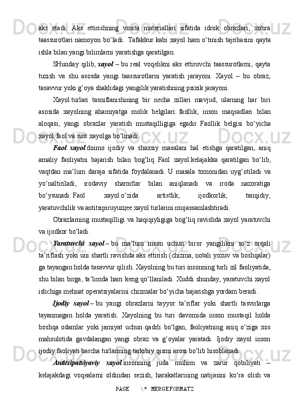 aks   etadi.   Aks   ettirishning   vosita   materiallari   sifatida   idrok   obrazlari,   xotira
taassurotlari namoyon bo‘ladi .     Tafakkur kabi xayol ham o‘tmish tajribasini  qayta
ishla bilan yangi bilimlarni yaratishga qaratilgan.
SHunday   qilib,   xayol   –   bu   real   voqelikni   aks   ettiruvchi   taassurotlarni,   qayta
tuzish   va   shu   asosda   yangi   taassurotlarni   yaratish   jarayoni.   Xayol   –   bu   obraz,
tasavvur yoki g‘oya shaklidagi yangilik yaratishning psixik jarayoni.
Xayol   turlari   tasniflanishining   bir   necha   xillari   mavjud,   ularning   har   biri
asosida   xayolning   ahamiyatga   molik   belgilari:   faollik,   inson   maqsadlari   bilan
aloqasi,   yangi   obrazlar   yaratish   mustaqilligiga   egadir.   Faollik   belgisi   bo‘yicha
xayol faol va sust xayolga bo‘linadi .
Faol   xayol   doimo   ijodiy   va   shaxsiy   masalani   hal   etishga   qaratilgan,   aniq
amaliy   faoliyatni   bajarish   bilan   bog‘liq .   Faol   xayol   kelajakka   qaratilgan   bo‘lib,
vaqtdan   ma’lum   daraja   sifatida   foydalanadi .   U   masala   tomonidan   uyg‘otiladi   va
yo‘naltiriladi,   irodaviy   sharoitlar   bilan   aniqlanadi   va   iroda   nazoratiga
bo‘ysunadi .   Faol   xayol   o‘zida   artistlik,   ijodkorlik,   tanqidiy,
yaratuvchilik   va   antitsipiruyu щ ee   xayol turlarini mujassamlashtiradi .
Obrazlarning mustaqilligi  va haqiqiyligiga bog‘liq ravishda xayol  yaratuvchi
va ijodkor bo‘ladi .
Y a ratuvchi   xayol   –   bu   ma’lum   inson   uchun   biror   yangilikni   so‘z   orqali
ta’riflash yoki uni shartli ravishda aks ettirish (chizma, notali yozuv va boshqalar)
ga tayangan holda tasavvur qilish. Xayolning bu turi insonning turli xil faoliyatida,
shu bilan birga, ta’limda ham keng qo‘llaniladi. Xuddi shunday, yaratuvchi xayol
ishchiga mehnat operatsiyalarini chizmalar bo‘yicha bajarishga yordam beradi.
Ijodiy   xayol   –   bu   yangi   obrazlarni   tayyor   ta’riflar   yoki   shartli   tasvirlarga
tayanmagan   holda   yaratish.   Xayolning   bu   turi   davomida   inson   mustaqil   holda
boshqa   odamlar   yoki   jamiyat   uchun   qadrli   bo‘lgan,   faoliyatning   aniq   o‘ziga   xos
mahsulotida   gavdalangan   yangi   obraz   va   g‘oyalar   yaratadi.   Ijodiy   xayol   inson
ijodiy faoliyati barcha turlarining tarkibiy qismi asosi bo‘lib hisoblanadi.
Antitsipatsiyaviy   xayol   insonning   juda   muhim   va   zarur   qobiliyati   –
kelajakdagi   voqealarni   oldindan   sezish,   harakatlarining   natijasini   ko‘ra   olish   va
PAGE   \* MERGEFORMAT2