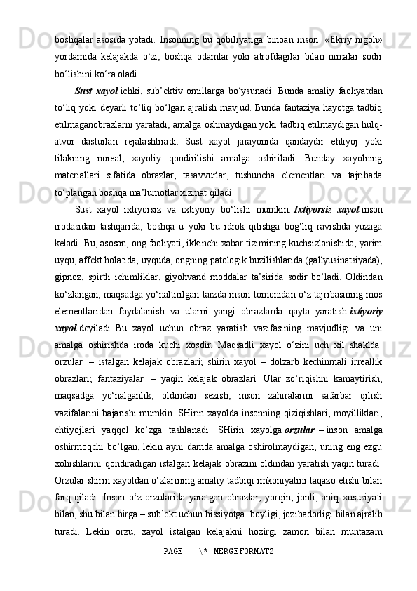 boshqalar   asosida   yotadi.   Insonning   bu   qobiliyatiga   binoan   inson     «fikriy   nigoh»
yordamida   kelajakda   o‘zi,   boshqa   odamlar   yoki   atrofdagilar   bilan   nimalar   sodir
bo‘lishini ko‘ra oladi.
Sust   xayol   ichki,   sub’ektiv   omillarga   bo‘ysunadi.   Bunda   amaliy   faoliyatdan
to‘liq yoki deyarli to‘liq bo‘lgan ajralish mavjud. Bunda fantaziya hayotga tadbiq
etilmaganobrazlarni yaratadi, amalga oshmaydigan yoki tadbiq etilmaydigan hulq-
atvor   dasturlari   rejalashtiradi.   Sust   xayol   jarayonida   qandaydir   ehtiyoj   yoki
tilakning   noreal,   xayoliy   qondirilishi   amalga   oshiriladi.   Bunday   xayolning
materiallari   sifatida   obrazlar,   tasavvurlar,   tushuncha   elementlari   va   tajribada
to‘plangan boshqa ma’lumotlar xizmat qiladi.
Sust   xayol   ixtiyorsiz   va   ixtiyoriy   bo‘lishi   mumkin.   Ixtiyorsiz   xayol   inson
irodasidan   tashqarida,   boshqa   u   yoki   bu   idrok   qilishga   bog‘liq   ravishda   yuzaga
keladi. Bu, asosan, ong faoliyati, ikkinchi xabar tizimining kuchsizlanishida, yarim
uyqu, affekt holatida, uyquda, ongning patologik buzilishlarida (gallyusinatsiyada),
gipnoz,   spirtli   ichimliklar,   giyohvand   moddalar   ta’sirida   sodir   bo‘ladi.   Oldindan
ko‘zlangan, maqsadga yo‘naltirilgan tarzda inson tomonidan o‘z tajribasining mos
elementlaridan   foydalanish   va   ularni   yangi   obrazlarda   qayta   yaratish   ixtiyoriy
xayol   deyiladi .   Bu   xayol   uchun   obraz   yaratish   vazifasining   mavjudligi   va   uni
amalga   oshirishda   iroda   kuchi   xosdir.   Maqsadli   xayol   o‘zini   uch   xil   shaklda:
orzular     –   istalgan   kelajak   obrazlari;   shirin   xayol   –   dolzarb   kechinmali   irreallik
obrazlari;   fantaziyalar     –   yaqin   kelajak   obrazlari.   Ular   zo‘riqishni   kamaytirish,
maqsadga   yo‘nalganlik,   oldindan   sezish,   inson   zahiralarini   safarbar   qilish
vazifalarini bajarishi mumkin. SHirin xayolda insonning qiziqishlari, moyilliklari,
ehtiyojlari   yaqqol   ko‘zga   tashlanadi.   SHirin   xayolga   orzular     –   inson   amalga
oshirmoqchi   bo‘lgan,  lekin   ayni   damda  amalga   oshirolmaydigan,   uning  eng   ezgu
xohishlarini qondiradigan istalgan kelajak obrazini oldindan yaratish yaqin turadi.
Orzular shirin xayoldan o‘zlarining amaliy tadbiqi imkoniyatini taqazo etishi bilan
farq   qiladi.   Inson   o‘z   orzularida   yaratgan   obrazlar,   yorqin,   jonli,   aniq   xususiyati
bilan, shu bilan birga – sub’ekt uchun hissiyotga    boyligi, jozibadorligi bilan ajralib
turadi.   Lekin   orzu,   xayol   istalgan   kelajakni   hozirgi   zamon   bilan   muntazam
PAGE   \* MERGEFORMAT2 