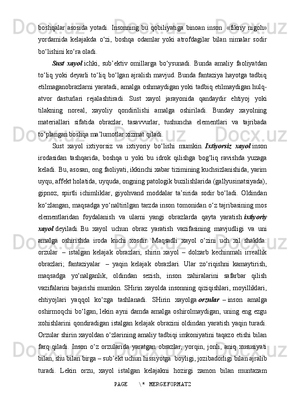 boshqalar   asosida   yotadi.   Insonning   bu   qobiliyatiga   binoan   inson     «fikriy   nigoh»
yordamida   kelajakda   o‘zi,   boshqa   odamlar   yoki   atrofdagilar   bilan   nimalar   sodir
bo‘lishini ko‘ra oladi.
Sust   xayol   ichki,   sub’ektiv   omillarga   bo‘ysunadi.   Bunda   amaliy   faoliyatdan
to‘liq yoki deyarli to‘liq bo‘lgan ajralish mavjud. Bunda fantaziya hayotga tadbiq
etilmaganobrazlarni yaratadi, amalga oshmaydigan yoki tadbiq etilmaydigan hulq-
atvor   dasturlari   rejalashtiradi.   Sust   xayol   jarayonida   qandaydir   ehtiyoj   yoki
tilakning   noreal,   xayoliy   qondirilishi   amalga   oshiriladi.   Bunday   xayolning
materiallari   sifatida   obrazlar,   tasavvurlar,   tushuncha   elementlari   va   tajribada
to‘plangan boshqa ma’lumotlar xizmat qiladi.
Sust   xayol   ixtiyorsiz   va   ixtiyoriy   bo‘lishi   mumkin.   Ixtiyorsiz   xayol   inson
irodasidan   tashqarida,   boshqa   u   yoki   bu   idrok   qilishga   bog‘liq   ravishda   yuzaga
keladi. Bu, asosan, ong faoliyati, ikkinchi xabar tizimining kuchsizlanishida, yarim
uyqu, affekt holatida, uyquda, ongning patologik buzilishlarida (gallyusinatsiyada),
gipnoz,   spirtli   ichimliklar,   giyohvand   moddalar   ta’sirida   sodir   bo‘ladi.   Oldindan
ko‘zlangan, maqsadga yo‘naltirilgan tarzda inson tomonidan o‘z tajribasining mos
elementlaridan   foydalanish   va   ularni   yangi   obrazlarda   qayta   yaratish   ixtiyoriy
xayol   deyiladi .   Bu   xayol   uchun   obraz   yaratish   vazifasining   mavjudligi   va   uni
amalga   oshirishda   iroda   kuchi   xosdir.   Maqsadli   xayol   o‘zini   uch   xil   shaklda:
orzular     –   istalgan   kelajak   obrazlari;   shirin   xayol   –   dolzarb   kechinmali   irreallik
obrazlari;   fantaziyalar     –   yaqin   kelajak   obrazlari.   Ular   zo‘riqishni   kamaytirish,
maqsadga   yo‘nalganlik,   oldindan   sezish,   inson   zahiralarini   safarbar   qilish
vazifalarini bajarishi mumkin. SHirin xayolda insonning qiziqishlari, moyilliklari,
ehtiyojlari   yaqqol   ko‘zga   tashlanadi.   SHirin   xayolga   orzular     –   inson   amalga
oshirmoqchi   bo‘lgan,  lekin   ayni   damda  amalga   oshirolmaydigan,   uning  eng   ezgu
xohishlarini qondiradigan istalgan kelajak obrazini oldindan yaratish yaqin turadi.
Orzular shirin xayoldan o‘zlarining amaliy tadbiqi imkoniyatini taqazo etishi bilan
farq   qiladi.   Inson   o‘z   orzularida   yaratgan   obrazlar,   yorqin,   jonli,   aniq   xususiyati
bilan, shu bilan birga – sub’ekt uchun hissiyotga    boyligi, jozibadorligi bilan ajralib
turadi.   Lekin   orzu,   xayol   istalgan   kelajakni   hozirgi   zamon   bilan   muntazam
PAGE   \* MERGEFORMAT2