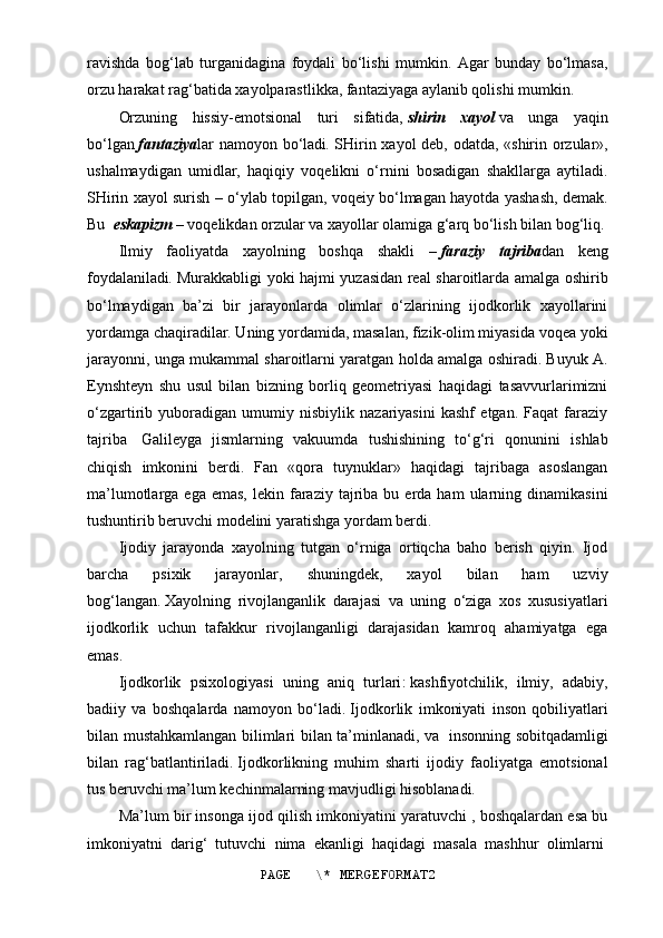 ravishda   bog‘lab   turganidagina   foydali   bo‘lishi   mumkin.   Agar   bunday   bo‘lmasa,
orzu harakat rag‘batida xayolparastlikka, fantaziyaga aylanib qolishi mumkin.
Orzuning   hissiy-emotsional   turi   sifatida,   shirin   xayol   va   unga   yaqin
bo‘lgan   fantaziya lar namoyon bo‘ladi .   SHirin xayol deb, odatda, «shirin orzular»,
ushalmaydigan   umidlar,   haqiqiy   voqelikni   o‘rnini   bosadigan   shakllarga   aytiladi.
SHirin xayol surish – o‘ylab topilgan, voqeiy bo‘lmagan hayotda yashash, demak.
Bu     eskapizm   –   voqelikdan orzular va xayollar olamiga g‘arq bo‘lish bilan bog‘liq.
Ilmiy   faoliyatda   xayolning   boshqa   shakli   –   faraziy   tajriba dan   keng
foydalaniladi .   Murakkabligi yoki hajmi yuzasidan real sharoitlarda amalga oshirib
bo‘lmaydigan   ba’zi   bir   jarayonlarda   olimlar   o‘zlarining   ijodkorlik   xayollarini
yordamga chaqiradilar. Uning yordamida, masalan, fizik-olim miyasida voqea yoki
jarayonni, unga mukammal sharoitlarni yaratgan holda amalga oshiradi. Buyuk A.
Eynshteyn   shu   usul   bilan   bizning   borliq   geometriyasi   haqidagi   tasavvurlarimizni
o‘zgartirib   yuboradigan   umumiy   nisbiylik   nazariyasini   kashf   etgan.   Faqat   faraziy
tajriba     Galileyga   jismlarning   vakuumda   tushishining   to‘g‘ri   qonunini   ishlab
chiqish   imkonini   berdi.   Fan   «qora   tuynuklar»   haqidagi   tajribaga   asoslangan
ma’lumotlarga  ega  emas,  lekin  faraziy   tajriba  bu  erda  ham  ularning  dinamikasini
tushuntirib beruvchi modelini yaratishga yordam berdi.
Ij odiy   jarayonda   xayolning   tutgan   o‘rniga   ortiqcha   baho   berish   qiyin.   Ijod
barcha   psixik   jarayonlar,   shuningdek,   xayol   bilan   ham   uzviy
bog‘langan .   Xayolning   rivojlanganlik   darajasi   va   uning   o‘ziga   xos   xususiyatlari
ijodkorlik   uchun   tafakkur   rivojlanganligi   darajasidan   kamroq   ahamiyatga   ega
emas .
Ijodkorlik   p sixologiya si   uning   aniq   turlari :   kashfiyotchilik,   ilmiy,   adabiy,
badiiy   va   boshqalarda   namoyon   bo‘ladi .   Ijodkorlik   imkoniyati   inson   qobiliyatlari
bilan mustahkamlangan bilimlari bilan ta’minlanadi, va     insonning sobitqadamligi
bilan   rag‘batlantiriladi .   Ijodkorlikning   muhim   sharti   ijodiy   faoliyatga   emotsional
tus beruvchi ma’lum kechinmalarning mavjudligi hisoblanadi.
Ma’lum bir insonga ijod qilish imkoniyatini yaratuvchi , boshqalardan esa bu
imkoniyatni   darig‘   tutuvchi   nima   ekanligi   haqidagi   masala   mashhur   olimlarni  
PAGE   \* MERGEFORMAT2 