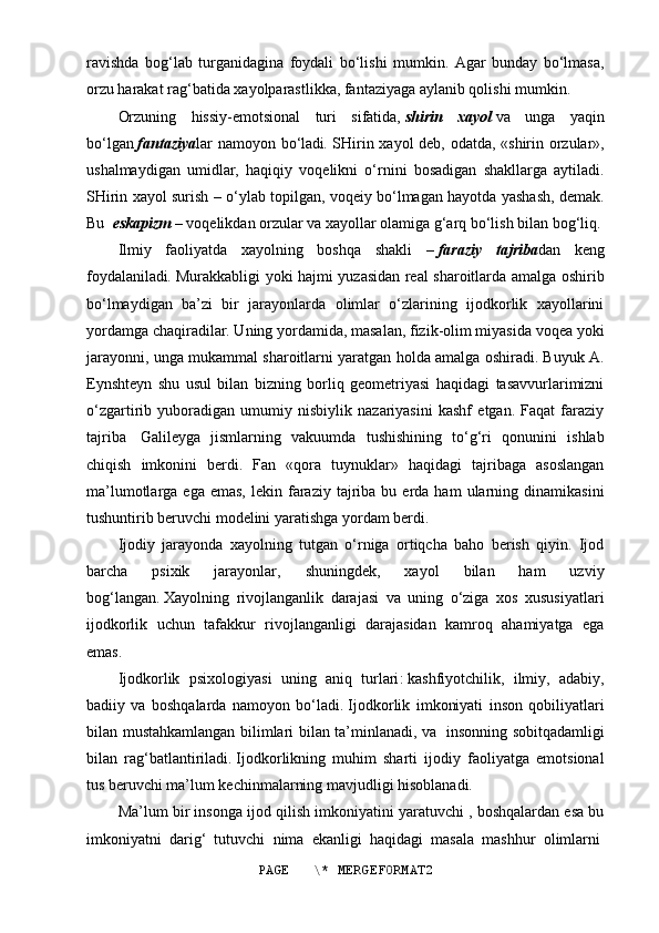 ravishda   bog‘lab   turganidagina   foydali   bo‘lishi   mumkin.   Agar   bunday   bo‘lmasa,
orzu harakat rag‘batida xayolparastlikka, fantaziyaga aylanib qolishi mumkin.
Orzuning   hissiy-emotsional   turi   sifatida,   shirin   xayol   va   unga   yaqin
bo‘lgan   fantaziya lar namoyon bo‘ladi .   SHirin xayol deb, odatda, «shirin orzular»,
ushalmaydigan   umidlar,   haqiqiy   voqelikni   o‘rnini   bosadigan   shakllarga   aytiladi.
SHirin xayol surish – o‘ylab topilgan, voqeiy bo‘lmagan hayotda yashash, demak.
Bu     eskapizm   –   voqelikdan orzular va xayollar olamiga g‘arq bo‘lish bilan bog‘liq.
Ilmiy   faoliyatda   xayolning   boshqa   shakli   –   faraziy   tajriba dan   keng
foydalaniladi .   Murakkabligi yoki hajmi yuzasidan real sharoitlarda amalga oshirib
bo‘lmaydigan   ba’zi   bir   jarayonlarda   olimlar   o‘zlarining   ijodkorlik   xayollarini
yordamga chaqiradilar. Uning yordamida, masalan, fizik-olim miyasida voqea yoki
jarayonni, unga mukammal sharoitlarni yaratgan holda amalga oshiradi. Buyuk A.
Eynshteyn   shu   usul   bilan   bizning   borliq   geometriyasi   haqidagi   tasavvurlarimizni
o‘zgartirib   yuboradigan   umumiy   nisbiylik   nazariyasini   kashf   etgan.   Faqat   faraziy
tajriba     Galileyga   jismlarning   vakuumda   tushishining   to‘g‘ri   qonunini   ishlab
chiqish   imkonini   berdi.   Fan   «qora   tuynuklar»   haqidagi   tajribaga   asoslangan
ma’lumotlarga  ega  emas,  lekin  faraziy   tajriba  bu  erda  ham  ularning  dinamikasini
tushuntirib beruvchi modelini yaratishga yordam berdi.
Ij odiy   jarayonda   xayolning   tutgan   o‘rniga   ortiqcha   baho   berish   qiyin.   Ijod
barcha   psixik   jarayonlar,   shuningdek,   xayol   bilan   ham   uzviy
bog‘langan .   Xayolning   rivojlanganlik   darajasi   va   uning   o‘ziga   xos   xususiyatlari
ijodkorlik   uchun   tafakkur   rivojlanganligi   darajasidan   kamroq   ahamiyatga   ega
emas .
Ijodkorlik   p sixologiya si   uning   aniq   turlari :   kashfiyotchilik,   ilmiy,   adabiy,
badiiy   va   boshqalarda   namoyon   bo‘ladi .   Ijodkorlik   imkoniyati   inson   qobiliyatlari
bilan mustahkamlangan bilimlari bilan ta’minlanadi, va     insonning sobitqadamligi
bilan   rag‘batlantiriladi .   Ijodkorlikning   muhim   sharti   ijodiy   faoliyatga   emotsional
tus beruvchi ma’lum kechinmalarning mavjudligi hisoblanadi.
Ma’lum bir insonga ijod qilish imkoniyatini yaratuvchi , boshqalardan esa bu
imkoniyatni   darig‘   tutuvchi   nima   ekanligi   haqidagi   masala   mashhur   olimlarni  
PAGE   \* MERGEFORMAT2