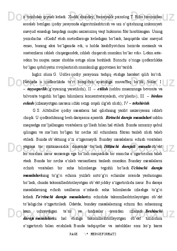 o‘tmishdan qiynab keladi. Xuddi shunday, fransiyalik psixolog T. Ribo tomonidan
asoslab berilgan ijodiy jarayonda algoritmlashtirish va uni o‘qitishning imkoniyati
mavjud emasligi haqidagi nuqtai nazariuzoq vaqt hukmron fikr hisoblangan. Uning
yozishicha:   «Kashf   etish   metodlari»ga   keladigan   bo‘lsak,   haqiqatda   ular   mavjud
emas,   buning   aksi   bo‘lganida   edi,   u   holda   kashfiyotchini   hozirda   mexanik   va
soatsozlarni ishlab chiqargandek, ishlab chiqarish mumkin bo‘lar edi». Lekin asta-
sekin   bu   nuqtai   nazar   shubha   ostiga   olina   boshladi .   Birinchi   o‘ringa   ijodkorlikka
bo‘lgan qobiliyatni rivojlantirish mumkinligi gipotezasi ko‘tarildi .
Ingliz   olimi   G.   Uolles   ijodiy   jarayonni   tadqiq   etishga   harakat   qilib   ko‘rdi.
Natijada   u   ijodkorlikda   to‘rt   bosqichni   ajratishga   muvaffaq   bo‘ldi,   bular:   I  
–     tayyogarlik   (g‘oyaning   yaratilishi);   II     –     etilish   (ushbu   muammoga   bevosita   va
bilvosita   tegishli   bo‘lgan   bilimlarni   konsentratsiyalash,   «to‘plash»);   III     –     birdan
eslash   (izlanayotgan narsani ichki sezgi orqali ilg‘ab olish); IV –   tekshirish .
  G.S.   Altshuller   ijodiy   masalarni   hal   qilishning   yaxlit   nazariyasini   ishlab
chiqdi. U ijodkorlikning besh darajasini ajaratdi.   Birinchi daraja masalalari   ushbu
maqsadga mo‘ljallangan vositalarni qo‘llash bilan hal etiladi. Bunda umumiy qabul
qilingan   va   ma’lum   bo‘lgan   bir   necha   xil   echimlarni   fikran   tanlab   olish   talab
etiladi.   Bunda   ob’ekt ning   o‘zi   o‘zgarmaydi .   Bunday   masalalarni   echish   vositalari
yagona   tor   mutaxassislik   doirasida   bo‘ladi.   Ikkinchi   darajali   masala   ob’ekt
ko‘rinishini zarur samaraga ega bo‘lish maqsadida bir muncha o‘zgartirishni talab
etadi.   Bunda   bir   necha   o‘nlab   variantlarni   tanlash   mumkin .   Bunday   masalalarni
echish   vositalari   bir   soha   bilimlariga   tegishli   bo‘ladi .   Uchinchi   daraja
masalalari ning   to‘g‘ri   echimi   yuzlab   noto‘g‘ri   echimlar   orasida   yashiringan
bo‘ladi, chunki takomillashtirilayotgan ob’ekt jiddiy o‘zgartirilishi zarur. Bu daraja
masalalarning   echish   usullarini   o‘xshash   soha   bilimlarida   izlashga   to‘g‘ri
keladi.   To‘rtinchi   daraja   masalalari ni   echishda   takomillashtirilayotgan   ob’ekt
to‘laligicha   o‘zgartiriladi.   Odatda,   bunday   masalalarning   echimi   fan   sohasining
kam   uchraydigan   ta’sir   va   hodisalar   orasidan   izlanadi.   Beshinchi
daraja   masalalari ni   hal   etishga   takomillashtirilayotgan   ob’ekt   tuzilishini
o‘zgartirish   bilan   erishiladi .   Bunda   tadqiqotlar   va   xatoliklar   soni   ko‘p   karra
PAGE   \* MERGEFORMAT2 