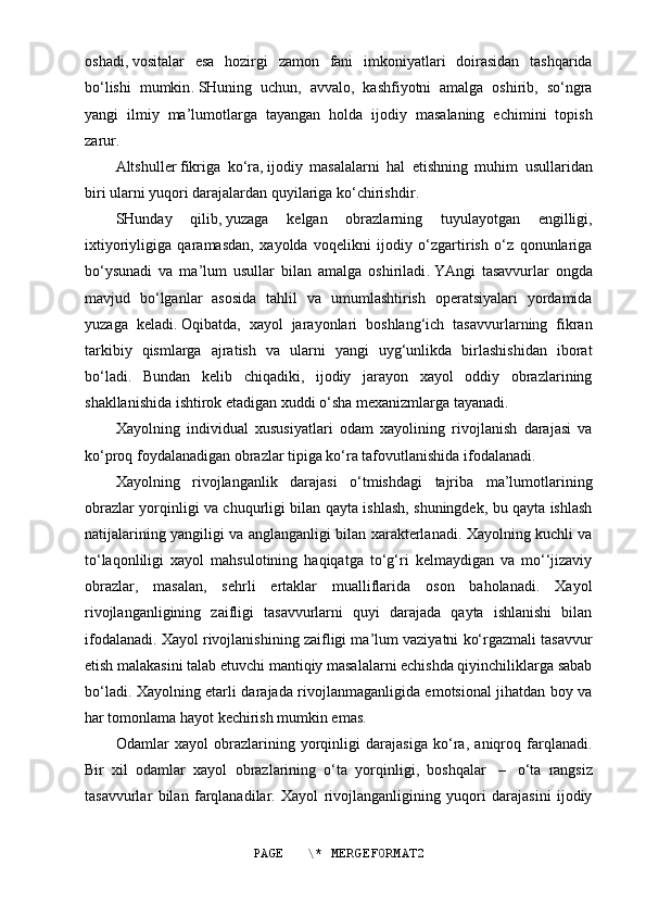 oshadi ,   vositalar   esa   hozirgi   zamon   fani   imkoniyatlari   doirasidan   tashqarida
bo‘lishi   mumkin .   SHuning   uchun,   avvalo,   kashfiyotni   amalga   oshirib,   so‘ngra
yangi   ilmiy   ma’lumotlarga   tayangan   holda   ijodiy   masalaning   echimini   topish
zarur .
Altshuller   fikriga   ko‘ra ,   ijodiy   masalalarni   hal   etishning   muhim   usullaridan
biri ularni yuqori darajalardan quyilariga ko‘chirishdir .
SHunday   qilib ,   yuzaga   kelgan   obrazlarning   tuyulayotgan   engilligi,
ixtiyoriyligiga   qaramasdan,   xayolda   voqelikni   ijodiy   o‘zgartirish   o‘z   qonunlariga
bo‘ysunadi   va   ma’lum   usullar   bilan   amalga   oshiriladi .   YAngi   tasavvurlar   ongda
mavjud   bo‘lganlar   asosida   tahlil   va   umumlashtirish   operatsiyalari   yordamida
yuzaga   keladi .   Oqibatda,   xayol   jarayonlari   boshlang‘ich   tasavvurlarning   fikran
tarkibiy   qismlarga   ajratish   va   ularni   yangi   uyg‘unlikda   birlashishidan   iborat
bo‘ladi.   Bundan   kelib   chiqadiki,   ijodiy   jarayon   xayol   oddiy   obrazlarining
shakllanishida ishtirok etadigan xuddi o‘sha mexanizmlarga tayanadi.
Xayolning   individual   xususiyatlari   odam   xayolining   rivojlanish   darajasi   va
ko‘proq foydalanadigan obrazlar tipiga ko‘ra tafovutlanishida ifodalanadi.
Xayolning   rivojlanganlik   darajasi   o‘tmishdagi   tajriba   ma’lumotlarining
obrazlar yorqinligi va chuqurligi bilan qayta ishlash, shuningdek, bu qayta ishlash
natijalarining yangiligi va anglanganligi bilan xarakterlanadi. Xayolning kuchli va
to‘laqonliligi   xayol   mahsulotining   haqiqatga   to‘g‘ri   kelmaydigan   va   mo‘‘jizaviy
obrazlar,   masalan,   sehrli   ertaklar   mualliflarida   oson   baholanadi.   Xayol
rivojlanganligining   zaifligi   tasavvurlarni   quyi   darajada   qayta   ishlanishi   bilan
ifodalanadi. Xayol rivojlanishining zaifligi ma’lum vaziyatni ko‘rgazmali tasavvur
etish malakasini talab etuvchi mantiqiy masalalarni echishda qiyinchiliklarga sabab
bo‘ladi. Xayolning etarli darajada rivojlanmaganligida emotsional jihatdan boy va
har tomonlama hayot kechirish mumkin emas.
Odamlar   xayol   obrazlarining   yorqinligi   darajasiga   ko‘ra,   aniqroq   farqlanadi.
Bir   xil   odamlar   xayol   obrazlarining   o‘ta   yorqinligi,   boshqalar     –     o‘ta   rangsiz
tasavvurlar   bilan   farqlanadilar.   Xayol   rivojlanganligining   yuqori   darajasini   ijodiy
PAGE   \* MERGEFORMAT2
