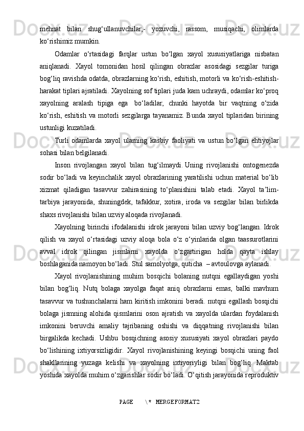 mehnat   bilan   shug‘ullanuvchilar,-   yozuvchi,   rassom,   musiqachi,   olimlarda
ko‘rishimiz mumkin.
Odamlar   o‘rtasidagi   farqlar   ustun   bo‘lgan   xayol   xususiyatlariga   nisbatan
aniqlanadi.   Xayol   tomonidan   hosil   qilingan   obrazlar   asosidagi   sezgilar   turiga
bog‘liq ravishda odatda, obrazlarning ko‘rish, eshitish, motorli va ko‘rish-eshitish-
harakat tiplari ajratiladi. Xayolning sof tiplari juda kam uchraydi, odamlar ko‘proq
xayolning   aralash   tipiga   ega     bo‘ladilar,   chunki   hayotda   bir   vaqtning   o‘zida
ko‘rish, eshitish  va motorli  sezgilarga tayanamiz.  Bunda xayol  tiplaridan birining
ustunligi kuzatiladi.
Turli   odamlarda   xayol   ularning   kasbiy   faoliyati   va   ustun   bo‘lgan   ehtiyojlar
sohasi bilan belgilanadi.
Inson   rivojlangan   xayol   bilan   tug‘ilmaydi .   Uning   rivojlanishi   ontogenezda
sodir   bo‘ladi   va   keyinchalik   xayol   obrazlarining   yaratilishi   uchun   material   bo‘lib
xizmat   qiladigan   tasavvur   zahirasining   to‘planishini   talab   etadi.   Xayol   ta’lim-
tarbiya   jarayonida,   shuningdek,   tafakkur,   xotira,   iroda   va   sezgilar   bilan   birlikda
shaxs rivojlanishi bilan uzviy aloqada rivojlanadi.
Xayolning   birinchi   ifodalanishi   idrok   jarayoni   bilan   uzviy   bog‘langan .   Idrok
qilish   va   xayol   o‘rtasidagi   uzviy   aloqa   bola   o‘z   o‘yinlarida   olgan   taassurotlarini
avval   idrok   qilingan   jismlarni   xayolda   o‘zgartirigan   holda   qayta   ishlay
boshlaganida namoyon bo‘ladi . Stul   samolyotga ,   quticha    –   avtoulovga aylanadi .
Xayol   rivojlanishining   muhim   bosqichi   bolaning   nutqni   egallaydigan   yoshi
bilan   bog‘liq.   Nutq   bolaga   xayolga   faqat   aniq   obrazlarni   emas,   balki   mavhum
tasavvur va tushunchalarni  ham kiritish imkonini beradi. nutqni egallash bosqichi
bolaga   jismning   alohida   qismlarini   oson   ajratish   va   xayolda   ulardan   foydalanish
imkonini   beruvchi   amaliy   tajribaning   oshishi   va   diqqatning   rivojlanishi   bilan
birgalikda   kechadi.   Ushbu   bosqichning   asosiy   xususiyati   xayol   obrazlari   paydo
bo‘lishining   ixtiyorsizligidir.   Xayol   rivojlanishining   keyingi   bosqichi   uning   faol
shakllarining   yuzaga   kelishi   va   xayolning   ixtiyoriyligi   bilan   bog‘liq.   Maktab
yoshida xayolda muhim o‘zgarishlar sodir bo‘ladi. O‘qitish jarayonida reproduktiv
PAGE   \* MERGEFORMAT2
