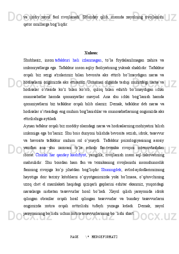 va   ijodiy   xayol   faol   rivojlanadi.   SHunday   qilib,   insonda   xayolning   rivojlanishi
qator omillarga bog‘liqdir.
                                                          Xulosa:
Shubhasiz,   inson   tafakkuri   hali   izlanmagan ,   to’la   foydalanilmagan   zahira   va
imkoniyatlarga ega. Tafakkur inson aqliy faoliyatining yuksak shaklidir. Tafakkur
orqali   biz   sezgi   a'zolarimiz   bilan   bevosita   aks   ettirib   bo’lmaydigan   narsa   va
hodisalarni   ongimizda  aks   ettiramiz.  Umuman  olganda   tashqi  muhitdagi  narsa  va
hodisalar   o’rtasida   ko’z   bilan   ko’rib,   quloq   bilan   eshitib   bo’lmaydigan   ichki
munosabatlar   hamda   qonuniyatlar   mavjud.   Ana   shu   ichki   bog’lanish   hamda
qonuniyatlarni   biz   tafakkur   orqali   bilib   olamiz.   Demak,   tafakkur   deb   narsa   va
hodisalar o’rtasidagi eng muhim bog’lanishlar va munosabatlarning ongimizda aks
ettirilishiga aytiladi.
Aynan tafakur orqali biz moddiy olamdagi narsa va hodisalarning mohiyatini bilish
imkoniga ega bo’lamiz. Shu bois dunyoni bilishda bevosita sezish, idrok, tasavvur
va   bavosita   tafakkur   muhim   rol   o’ynaydi.   Tafakkur   psixologiyasining   asosiy
vazifasi   ana   shu   zaxirani   to’la   ochish   fan-texnika   rivojini   intensivlashdan
iborat.   Chunki   har   qanday   kashfiyot ,   yangilik,   rivojlanish   inson   aql-zakovatining
mahsulidir.   Shu   boisdan   ham   fan   va   texnikaning   rivojlanishi   insonshunoslik
fanining   rivojiga   ko’p   jihatdan   bog’liqdir.   Shuningdek ,   avlod-ajdodlarimizning
hayotiga   doir   tarixiy   kitoblarni   o’qiyotganimizda   yoki   bo’lmasa,   o’qituvchining
uzoq   chet   el   mamlakati   haqidagi   qiziqarli   gaplarini   eshitar   ekanmiz,   yuqoridagi
narsalarga   nisbatan   tasavvurlar   hosil   bo’ladi.   Xayol   qilish   jarayonida   idrok
qilingan   obrazlar   orqali   hosil   qilingan   tasavvurlar   va   bunday   tasavvurlarni
ongimizda   xotira   orqali   orttirilishi   tufayli   yuzaga   keladi.   Demak,   xayol
jarayonining bo’lishi uchun xotira tasavvurlarining bo ’lishi shart.
PAGE   \* MERGEFORMAT2