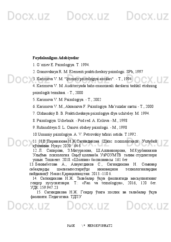 Foydalanilgan Adabiyotlar
1. G`oziev E. Psixologiya. T. 1994.
2. Granovskaya R. M. Elementi prakticheskoy psixologii. SPb, 1997
3. Karimova V. M. "Ijtimoiy psixologiya asoslari". - T., 1994
4. Karimova V. M. Auditoriyada bahs-munozarali darslarni tashkil etishning
psixologik texnikasi. - T., 2000
5. Karimova V. M. Psixologiya. - T., 2002
6. Karimova V. M., Akramova F. Psixologiya. Ma’ruzalar matni - T., 2000
7. Olshanskiy B. B. Prakticheskaya psixologiya dlya uchiteley. M. 1994.
8. Psixologiya. Uchebnik. - Pod red. A. Krilova - M., 1998
9. Rubinshteyn S. L. Osnovi obshey psixologii. - M., 1998
10.Umumiy psixologiya. A. V. Petrovskiy ta ћ riri ostida.  T.1992 .
11   Н.В.Пирниязова.Н.Ж.Сагиндикова.   Шахс   психологияси.   Услубий
қўлланма. Нукус 2020.  64 б  
12.  Л.   Сапарова,   З.Матуразова,   Ш.Алланазарова,   М.Курбаниязов
Улыўма   психология.   Оқыў қолланба. УзРОУМТВ   тəлим студентлери
ушын. Тошкент. 2018. «Шолпан» баспаханасы    161 бет
13.  Бекимбетова   А.,   Алауатдинов   С.,   Сагиндикова   Н.   Семинар
сабақларды   шөлкемлестириўде   инновацион   технологиялардан
пайдалан i ў.  Нөкис.Қарақалпақстан. 2013.-110 б.
14.   Сагиндикова   Н.Ж.   Талабалар   ўқув   фаолиятида   масъулиятнинг
гендер   хусусиятлари.   T .:   « Fan   va   texnologiya »,   2016,   120   бет.
УДК:159.947.23
15.   Сагиндикова   Н.Ж.   Гендер   ўзига   хослик   ва   талабалар   ўқув
фаолияти. Педагогика. ТДПУ
PAGE   \* MERGEFORMAT2 