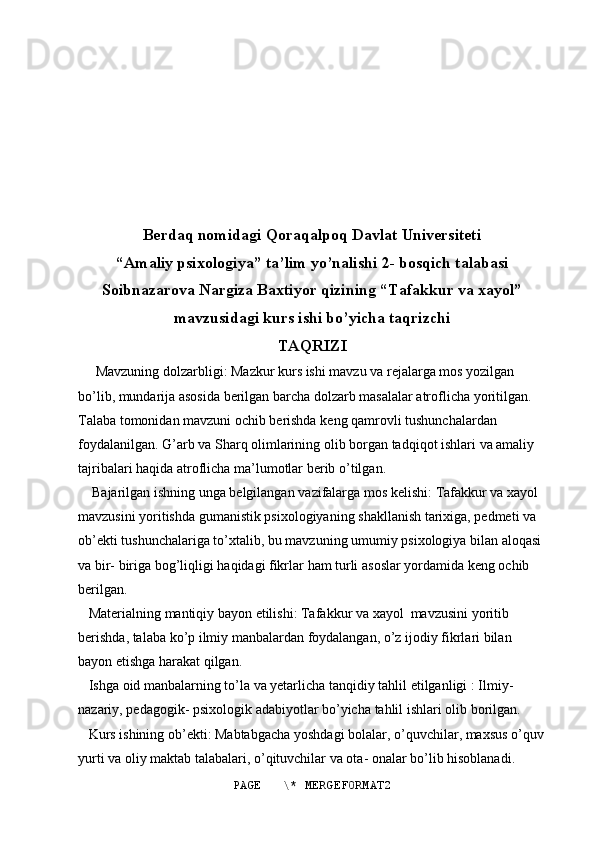 Berdaq   nomidagi   Qoraqalpoq   Davlat   Universiteti
“ Amaliy   psixologiya ”  ta ’ lim   yo ’ nalishi  2-  bosqich   talabasi
Soibnazarova   Nargiza   Baxtiyor   qizining  “ Tafakkur   va   xayol ”
mavzusidagi   kurs   ishi   bo ’ yicha   taqrizchi  
TAQRIZI
      Mavzuning   dolzarbligi :  Mazkur   kurs   ishi   mavzu   va   rejalarga   mos   yozilgan  
bo ’ lib ,  mundarija   asosida   berilgan   barcha   dolzarb   masalalar   atroflicha   yoritilgan . 
Talaba   tomonidan   mavzuni   ochib   berishda   keng   qamrovli   tushunchalardan  
foydalanilgan .  G ’ arb   va   Sharq   olimlarining   olib   borgan   tadqiqot   ishlari   va   amaliy  
tajribalari   haqida   atroflicha   ma ’ lumotlar   berib   o ’ tilgan .
     Bajarilgan   ishning   unga   belgilangan   vazifalarga   mos   kelishi :  Tafakkur   va   xayol  
mavzusini   yoritishda   gumanistik   psixologiyaning   shakllanish   tarixiga ,  pedmeti   va  
ob ’ ekti   tushunchalariga   to ’ xtalib ,  bu   mavzuning   umumiy   psixologiya   bilan   aloqasi  
va   bir -  biriga   bog ’ liqligi   haqidagi   fikrlar   ham   turli   asoslar   yordamida   keng   ochib  
berilgan .
    Materialning   mantiqiy   bayon   etilishi :  Tafakkur   va   xayol    mavzusini   yoritib  
berishda ,  talaba   ko ’ p   ilmiy   manbalardan   foydalangan ,  o ’ z   ijodiy   fikrlari   bilan  
bayon   etishga   harakat   qilgan .
    Ishga   oid   manbalarning   to ’ la   va   yetarlicha   tanqidiy   tahlil   etilganligi  :  Ilmiy - 
nazariy ,  pedagogik -  psixologik   adabiyotlar   bo ’ yicha   tahlil   ishlari   olib   borilgan . 
    Kurs   ishining   ob ’ ekti :  Mabtabgacha   yoshdagi   bolalar ,  o ’ quvchilar ,  maxsus   o ’ quv
yurti   va   oliy   maktab   talabalari ,  o ’ qituvchilar   va   ota -  onalar   bo ’ lib   hisoblanadi . 
PAGE   \* MERGEFORMAT2 