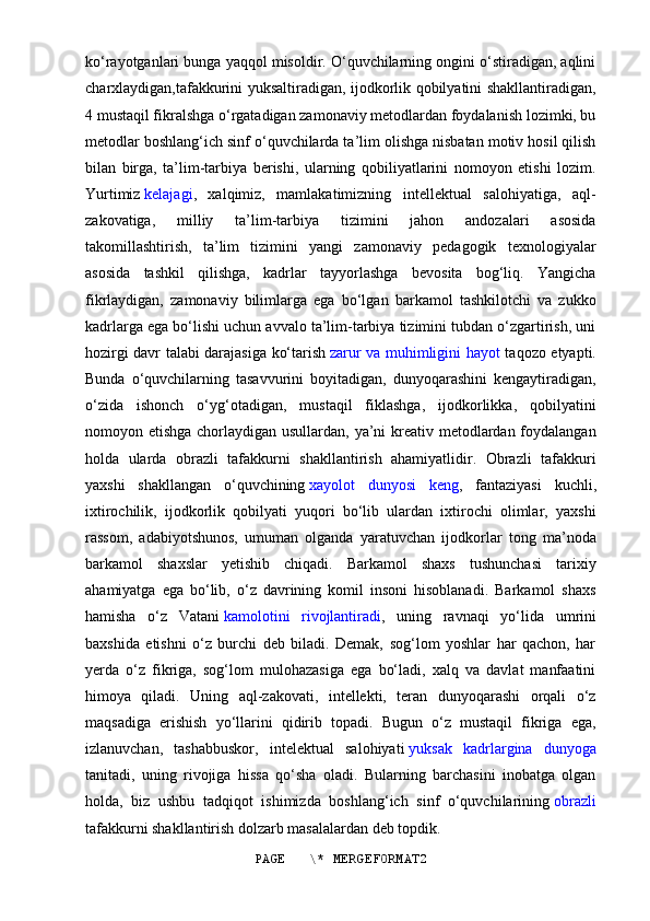 ko‘rayotganlari bunga yaqqol misoldir. O‘quvchilarning ongini o‘stiradigan, aqlini
charxlaydigan,tafakkurini yuksaltiradigan, ijodkorlik qobilyatini shakllantiradigan,
4 mustaqil fikralshga o‘rgatadigan zamonaviy metodlardan foydalanish lozimki, bu
metodlar boshlang‘ich sinf o‘quvchilarda ta’lim olishga nisbatan motiv hosil qilish
bilan   birga,   ta’lim-tarbiya   berishi,   ularning   qobiliyatlarini   nomoyon   etishi   lozim.
Yurtimiz   kelajagi ,   xalqimiz,   mamlakatimizning   intellektual   salohiyatiga,   aql-
zakovatiga,   milliy   ta’lim-tarbiya   tizimini   jahon   andozalari   asosida
takomillashtirish,   ta’lim   tizimini   yangi   zamonaviy   pedagogik   texnologiyalar
asosida   tashkil   qilishga,   kadrlar   tayyorlashga   bevosita   bog‘liq.   Yangicha
fikrlaydigan,   zamonaviy   bilimlarga   ega   bo‘lgan   barkamol   tashkilotchi   va   zukko
kadrlarga ega bo‘lishi uchun avvalo ta’lim-tarbiya tizimini tubdan o‘zgartirish, uni
hozirgi davr talabi darajasiga ko‘tarish   zarur va muhimligini hayot   taqozo etyapti.
Bunda   o‘quvchilarning   tasavvurini   boyitadigan,   dunyoqarashini   kengaytiradigan,
o‘zida   ishonch   o‘yg‘otadigan,   mustaqil   fiklashga,   ijodkorlikka,   qobilyatini
nomoyon etishga chorlaydigan usullardan, ya’ni  kreativ metodlardan foydalangan
holda   ularda   obrazli   tafakkurni   shakllantirish   ahamiyatlidir.   Obrazli   tafakkuri
yaxshi   shakllangan   o‘quvchining   xayolot   dunyosi   keng ,   fantaziyasi   kuchli,
ixtirochilik,   ijodkorlik   qobilyati   yuqori   bo‘lib   ulardan   ixtirochi   olimlar,   yaxshi
rassom,   adabiyotshunos,   umuman   olganda   yaratuvchan   ijodkorlar   tong   ma’noda
barkamol   shaxslar   yetishib   chiqadi.   Barkamol   shaxs   tushunchasi   tarixiy
ahamiyatga   ega   bo‘lib,   o‘z   davrining   komil   insoni   hisoblanadi.   Barkamol   shaxs
hamisha   o‘z   Vatani   kamolotini   rivojlantiradi ,   uning   ravnaqi   yo‘lida   umrini
baxshida   etishni   o‘z   burchi   deb   biladi.   Demak,   sog‘lom   yoshlar   har   qachon,   har
yerda   o‘z   fikriga,   sog‘lom   mulohazasiga   ega   bo‘ladi,   xalq   va   davlat   manfaatini
himoya   qiladi.   Uning   aql-zakovati,   intellekti,   teran   dunyoqarashi   orqali   o‘z
maqsadiga   erishish   yo‘llarini   qidirib   topadi.   Bugun   o‘z   mustaqil   fikriga   ega,
izlanuvchan,   tashabbuskor,   intelektual   salohiyati   yuksak   kadrlargina   dunyoga
tanitadi,   uning   rivojiga   hissa   qo‘sha   oladi.   Bularning   barchasini   inobatga   olgan
holda,   biz   ushbu   tadqiqot   ishimizda   boshlang‘ich   sinf   o‘quvchilarining   obrazli
tafakkurni shakllantirish dolzarb masalalardan deb topdik. 
PAGE   \* MERGEFORMAT2