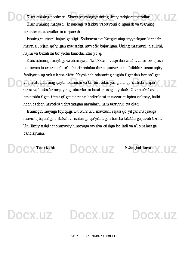     Kurs ishining predmeti: Shaxs psixologiyasining ilmiy tadqiqot metodlari.
   Kurs ishining maqsadi: Insondagi tafakkur va xayolni o’rganish va ularning 
xarakter xususiyatlarini o’rganish. 
   Ishning mustaqil bajarilganligi: Soibnazarova Nargizaning tayyorlagan kurs ishi 
mavzusi, rejasi qo’yilgan maqsadga muvofiq bajarilgan. Uning mazmuni, tuzilishi, 
hajmi va bezalishi bo’yicha kamchiliklar yo’q. 
   Kurs ishining ilmiyligi va ahamiyati: Tafakkur – voqelikni analiz va sintez qilish 
uni bevosita umumlashtirib aks ettirishdan iborat jarayondir . Tafakkur inson aqliy 
faoliyatining yuksak shaklidir. Xayol-deb odamning ongida ilgaridan bor bo’lgan 
vaqtli aloqalarning qayta tiklanishi va bir biri bilan yangicha qo’shilishi orqali 
narsa va hodisalarning yangi obrazlarini hosil qilishga aytiladi. Odam o’z hayoti 
davomida ilgari idrok qilgan narsa va hodisalarni tasavvur etibgina qolmay, balki 
hech qachon hayotida uchratmagan narsalarni ham tasavvur eta oladi.
   Ishning himoyaga loyiqligi: Bu kurs ishi mavzusi, rejasi qo’yilgan maqsadga 
muvofiq bajarilgan. Bakalavr ishlariga qo’yiladigan barcha talablarga javob beradi.
Uni ilmiy tadqiqot ommaviy himoyaga tavsiya etishga bo’ladi va a’lo bahosiga 
baholayman.    
Taqrizchi:                                                                  N.Sagindikova 
PAGE   \* MERGEFORMAT2 