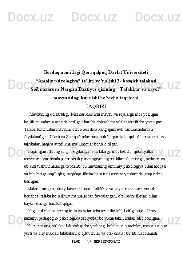 Berdaq nomidagi Qoraqalpoq Davlat Universiteti
“Amaliy psixologiya” ta’lim yo’nalishi 2- bosqich talabasi
Soibnazarova Nargiza Baxtiyor qizining  “Tafakkur va xayol”
mavzusidagi kurs ishi bo’yicha taqrizchi 
TAQRIZI
      Mavzuning dolzarbligi: Mazkur kurs ishi mavzu va rejalarga mos yozilgan 
bo’lib, mundarija asosida berilgan barcha dolzarb masalalar atroflicha yoritilgan. 
Talaba tomonidan mavzuni ochib berishda keng qamrovli tushunchalardan 
foydalanilgan. G’arb va Sharq olimlarining olib borgan tadqiqot ishlari va amaliy 
tajribalari haqida atroflicha ma’lumotlar berib o’tilgan.
    Bajarilgan ishning unga belgilangan vazifalarga mos kelishi: qobiliyatlar 
mavzusini yoritishda gumanistik psixologiyaning shakllanish tarixiga, pedmeti va 
ob’ekti tushunchalariga to’xtalib, bu mavzuning umumiy psixologiya bilan aloqasi 
va bir- biriga bog’liqligi haqidagi fikrlar ham turli asoslar yordamida keng ochib 
berilgan.
   Materialning mantiqiy bayon etilishi: Tafakkur va xayol mavzusini yoritib 
berishda, talaba ko’p ilmiy manbalardan foydalangan, o’z ijodiy fikrlari bilan 
bayon etishga harakat qilgan.
   Ishga oid manbalarning to’la va yetarlicha tanqidiy tahlil etilganligi : Ilmiy- 
nazariy, pedagogik- psixologik adabiyotlar bo’yicha tahlil ishlari olib borilgan. 
   Kurs ishining ob’ekti: Mabtabgacha yoshdagi bolalar, o’quvchilar, maxsus o’quv
yurti va oliy maktab talabalari, o’qituvchilar va ota- onalar bo’lib hisoblanadi. 
PAGE   \* MERGEFORMAT2 