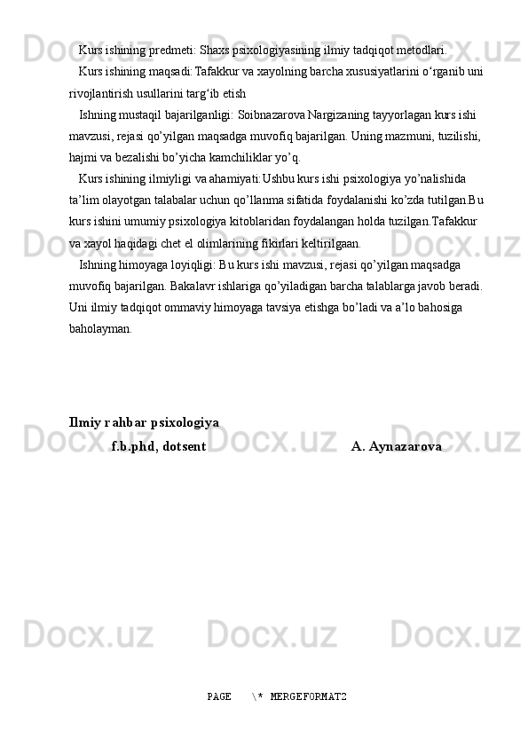    Kurs ishining predmeti: Shaxs psixologiyasining ilmiy tadqiqot metodlari.
   Kurs ishining maqsadi: Tafakkur va xayolning barcha xususiyatlarini o rganib uniʻ
rivojlantirish usullarini targ ib etish	
ʻ
   Ishning mustaqil bajarilganligi: Soibnazarova Nargizaning tayyorlagan kurs ishi 
mavzusi, rejasi qo’yilgan maqsadga muvofiq bajarilgan. Uning mazmuni, tuzilishi, 
hajmi va bezalishi bo’yicha kamchiliklar yo’q. 
   Kurs ishining ilmiyligi va ahamiyati: Ushbu kurs ishi psixologiya yo’nalishida 
ta’lim olayotgan talabalar uchun qo’llanma sifatida foydalanishi ko’zda tutilgan.Bu
kurs ishini umumiy psixologiya kitoblaridan foydalangan holda tuzilgan.Tafakkur 
va xayol haqidagi chet el olimlarining fikirlari keltirilgaan.
   Ishning himoyaga loyiqligi: Bu kurs ishi mavzusi, rejasi qo’yilgan maqsadga 
muvofiq bajarilgan. Bakalavr ishlariga qo’yiladigan barcha talablarga javob beradi.
Uni ilmiy tadqiqot ommaviy himoyaga tavsiya etishga bo’ladi va a’lo bahosiga 
baholayman.    
Ilmiy rahbar psixologiya
f.b.phd, dotsent                                         A. Aynazarova 
PAGE   \* MERGEFORMAT2 