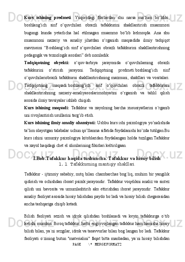 Kurs   ishining   predmeti .   Yuqoridagi   fikrlardan   shu   narsa   ma’lum   bo‘ldiki,
boshlang‘ich   sinf   o‘quvchilari   obrazli   tafakkurini   shakllantirish   muammosi
bugungi   kunda   yetarlicha   hal   etilmagan   muammo   bo‘lib   kelmoqda.   Ana   shu
muammoni   nazariy   va   amaliy   jihatdan   o‘rganish   maqsadida   ilmiy   tadqiqot
mavzusini   “Boshlang‘ich   sinf   o‘quvchilari   obrazli   tafakkurini   shakllantirishning
pedagogik va texnologik asoslari” deb nomladik. 
Tadqiqotning   obyekti:   o‘quv-tarbiya   jarayonida   o‘quvchilarning   obrazli
tafakkurini   o‘stirish   jarayoni.   Tadqiqotning   predmeti:boshlang‘ich   sinf
o‘quvchilariobrazli   tafakkurni  shakllantirishning   mazmuni,  shakllari   va  vositalari.
Tadqiqotning   maqsadi:boshlang‘ich   sinf   o‘quvchilari   obrazli   tafakkur и ni
shakllantirishning   nazariy-amaliyasoslarimohiyatini   o‘rganish   va   tahlil   qilish
asosida ilmiy tavsiyalar ishlab chiqish.
Kurs   ishining   maqsadi:   Tafakkur   va   xayolning   barcha   xususiyatlarini   o rganibʻ
uni rivojlantirish usullarini targ ib etish.	
ʻ
Kurs ishining ilmiy amaliy ahamiyati:   Ushbu kurs ishi psixologiya yo’nalishida
ta’lim olayotgan talabalar uchun qo’llanma sifatida foydalanishi ko’zda tutilgan.Bu
kurs ishini umumiy psixologiya kitoblaridan foydalangan holda tuzilgan.Tafakkur
va xayol haqidagi chet el olimlarining fikirlari keltirilgaan.
I.Bob.Tafakkur haqida tushuncha. Tafakkur va hissiy bilish
1.1 T afakkurning mantiqiy shakllari.
Tafakkur   -  ijtimoiy  sababiy,   nutq  bilan   chambarchas  bog`liq,  muhim   bir  yangilik
qidirish va ochishdan iborat psixik jarayondir. Tafakkur voqelikni analiz va sintez
qilish   uni   bavosita   va   umumlashtirib   aks   ettirishdan   iborat   jarayondir.   Tafakkur
amaliy faoliyat asosida hissiy bilishdan paydo bo`ladi va hissiy bilish chegarasidan
ancha tashqariga chiqib ketadi.
Bilish   faoliyati   sezish   va   idrok   qilishdan   boshlanadi   va   keyin   tafakkurga   o`tib
ketishi mumkin.  Biroq tafakkur, hatto eng rivojlangan tafakkur ham hamisha hissiy
bilish bilan, ya`ni sezgilar, idrok va tasavvurlar bilan bog`langan bo`ladi. Tafakkur
faoliyati  o`zining butun "materialini" faqat bitta manbadan, ya`ni  hissiy bilishdan
PAGE   \* MERGEFORMAT2