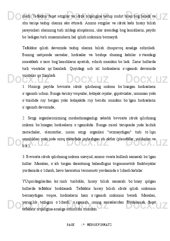 oladi. Tafakkur faqat sezgilar va idrok orqaligina tashqi muhit bilan bog`lanadi va
shu   tariqa   tashqi   olamni   aks   ettiradi.   Ammo   sezgilar   va   idrok   kabi   hissiy   bilish
jarayonlari olamning turli xildagi aloqalarini, ular orasidagi bog`lanishlarni, paydo
bo`ladigan turli muammolarni hal qilish imkonini bermaydi.
Tafakkur   qilish   davomida   tashqi   olamni   bilish   chuqurroq   amalga   oshiriladi.
Buning   natijasida   narsalar,   hodisalar   va   boshqa   shuning   kabilar   o`rtasidagi
murakkab   o`zaro   bog`lanishlarni   ajratish,   echish   mumkin   bo`ladi.   Zarur   hollarda
turli   vositalar   qo`llaniladi.   Quyidagi   uch   xil   hodisalarni   o`rganish   davomida
vositalar qo`llaniladi.
1.   Hozirgi   paytda   bevosita   idrok   qilishning   imkoni   bo`lmagan   hodisalarni
o`rganish uchun. Bunga tarixiy voqealar, kelajak rejalar, gipotezalar, umuman yoki
o`tmishda   ruy   bergan   yoki   kelajakda   ruy   berishi   mumkin   bo`lgan   hodisalarni
o`rganish davomida;
2.   Sezgi   organlarimizning   moslashmaganligi   sababli   bevosita   idrok   qilishning
imkoni   bo`lmagan   hodisalarni   o`rganishda.   Bunga   misol   tariqasida   juda   kichik
zarrachalar,   elementlar,   inson   sezgi   organlari   "sezmaydigan"   turli   to`lqin
uzunliklari yoki juda uzoq masofada joylashgan ob`ektlar (planetalar, yulduzlar va
h.k.);
3. Bevosita idrok qilishning imkoni mavjud, ammo vosita kullash samarali bo`lgan
hollar.   Masalan,   o`sib   turgan   daraxtning   balandligini   trigonometrik   funktsiyalar
yordamida o`lchash, havo haroratini termometr yordamida o`lchash kabilar.
YUqoridagilardan   ko`rinib   turibdiki,   hissiy   bilish   samarali   bo`lmay   qolgan
hollarda   tafakkur   boshlanadi.   Tafakkur   hissiy   bilish   idrok   qilish   imkonini
bermaydigan   voqea,   hodisalarni   ham   o`rganish   imkonini   beradi.   Masalan,
yorug`lik   tezligini   o`lchash,   o`rganish,   uning   xossalaridan   foydalanish   faqat
tafakkur orqaligina amalga oshirilishi mumkin.
PAGE   \* MERGEFORMAT2 