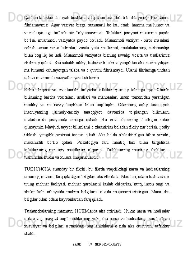 Qachon tafakkur faoliyati boshlanadi (qachon biz fikrlab boshlaymiz)? Biz doimo
fikrlamaymiz.   Agar   vaziyat   bizga   tushunarli   bo`lsa,   etarli   hamma   ma`lumot   va
vositalarga   ega   bo`lsak   biz   "o`ylamaymiz".   Tafakkur   jarayoni   muammo   paydo
bo`lsa,   muammoli   vaziyatda   paydo   bo`ladi.   Muammoli   vaziyat   -   biror   masalani
echish   uchun   zarur   bilimlar,   vosita   yoki   ma`lumot,   malakalarning   etishmasligi
bilan   bog`liq   bo`ladi.   Muammoli   vaziyatda   bizning   avvalgi   vosita   va   usullarimiz
etishmay qoladi. Shu sababli oddiy, tushunarli, o`zida yangilikni aks ettirmaydigan
ma`lumotni eshitayotgan talaba va o`quvchi fikrlamaydi. Ularni fikrlashga undash
uchun muammoli vaziyatlar yaratish lozim.
Kelib   chiqishi   va   rivojlanishi   bo`yicha   tafakkur   ijtimoiy   tabiatga   ega.   Chunki
bilishning   barcha   vositalari,   usullari   va   manbaalari   inson   tomonidan   yaratilgan
moddiy   va   ma`naviy   boyliklar   bilan   bog`liqdir.   Odamning   aqliy   taraqqiyoti
insoniyatning   ijtimoiy-tarixiy   taraqqiyoti   davomida   to`plangan   bilimlarni
o`zlashtirish   jarayonida   amalga   oshadi.   Bu   erda   shaxsning   faolligini   inkor
qilmaymiz. Mavjud, tayyor bilimlarni o`zlashtirish boladan fikriy zur berish, ijodiy
ishlash,   yangilik   ochishni   taqoza   qiladi.   Aks   holda   o`zlashtirilgan   bilim   yuzaki,
mexanistik   bo`lib   qoladi.   Psixologiya   fani   mantiq   fani   bilan   birgalikda
tafakkurning   mantiqiy   shakllarini   o`rgandi.   Tafakkurning   mantiqiy   shakllari   -
tushuncha, hukm va xulosa chiqarishlardir.
TUSHUNCHA   shunday   bir   fikrki,   bu   fikrda   voqelikdagi   narsa   va   hodisalarning
umumiy, muhim, farq qiladigan belgilari aks ettiriladi. Masalan, odam tushunchasi
uning   mehnat   faoliyati,   mehnat   qurollarini   ishlab   chiqarish,   nutq,   inson   ongi   va
shular   kabi   nihoyatda   muhim   belgilarni   o`zida   mujassamlashtirgan.   Mana   shu
belgilar bilan odam hayvonlardan farq qiladi.
Tushunchalarning   mazmuni   HUKMlarda   aks   ettiriladi.   Hukm   narsa   va   hodisalar
o`rtasidagi   mavjud   bog`lanishlarning   yoki   shu   narsa   va   hodisalarga   xos   bo`lgan
xususiyat   va   belgilari   o`rtasidagi   bog`lanishlarni   o`zida   aks   ettiruvchi   tafakkur
shakli.
PAGE   \* MERGEFORMAT2 