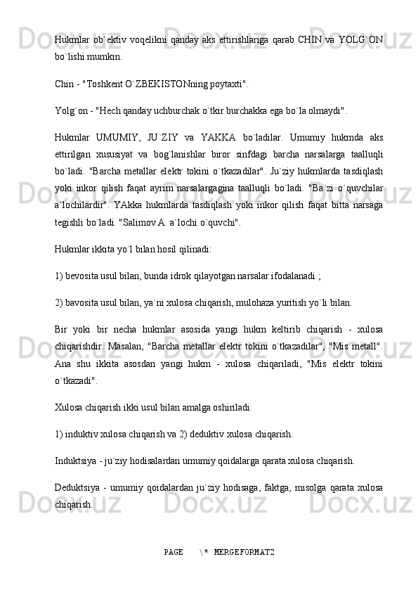 Hukmlar   ob`ektiv   voqelikni   qanday   aks   ettirishlariga   qarab   CHIN   va   YOLG`ON
bo`lishi mumkin.
Chin - "Toshkent O`ZBEKISTONning poytaxti".
Yolg`on - "Hech qanday uchburchak o`tkir burchakka ega bo`la olmaydi".
Hukmlar   UMUMIY,   JU`ZIY   va   YAKKA   bo`ladilar.   Umumiy   hukmda   aks
ettirilgan   xususiyat   va   bog`lanishlar   biror   sinfdagi   barcha   narsalarga   taalluqli
bo`ladi.   "Barcha   metallar   elektr   tokini   o`tkazadilar".   Ju`ziy   hukmlarda   tasdiqlash
yoki   inkor   qilish   faqat   ayrim   narsalargagina   taalluqli   bo`ladi.   "Ba`zi   o`quvchilar
a`lochilardir".   YAkka   hukmlarda   tasdiqlash   yoki   inkor   qilish   faqat   bitta   narsaga
tegishli bo`ladi. "Salimov A. a`lochi o`quvchi".
Hukmlar ikkita yo`l bilan hosil qilinadi:
1) bevosita usul bilan, bunda idrok qilayotgan narsalar ifodalanadi ;
2) bavosita usul bilan, ya`ni xulosa chiqarish, mulohaza yuritish yo`li bilan.
Bir   yoki   bir   necha   hukmlar   asosida   yangi   hukm   keltirib   chiqarish   -   xulosa
chiqarishdir.   Masalan,   "Barcha   metallar   elektr   tokini   o`tkazadilar",   "Mis   metall".
Ana   shu   ikkita   asosdan   yangi   hukm   -   xulosa   chiqariladi,   "Mis   elektr   tokini
o`tkazadi".
Xulosa chiqarish ikki usul bilan amalga oshiriladi:
1) induktiv xulosa chiqarish va 2) deduktiv xulosa chiqarish.
Induktsiya - ju`ziy hodisalardan umumiy qoidalarga qarata xulosa chiqarish.
Deduktsiya   -   umumiy   qoidalardan   ju`ziy   hodisaga,   faktga,   misolga   qarata   xulosa
chiqarish.
PAGE   \* MERGEFORMAT2 