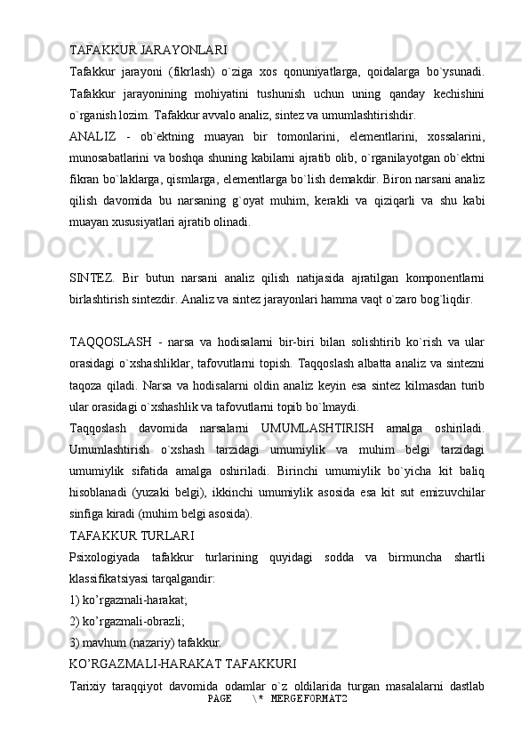 TAFAKKUR JARAYONLARI
Tafakkur   jarayoni   (fikrlash)   o`ziga   xos   qonuniyatlarga,   qoidalarga   bo`ysunadi.
Tafakkur   jarayonining   mohiyatini   tushunish   uchun   uning   qanday   kechishini
o`rganish lozim. Tafakkur avvalo analiz, sintez va umumlashtirishdir.
ANALIZ   -   ob`ektning   muayan   bir   tomonlarini,   elementlarini,   xossalarini,
munosabatlarini va boshqa shuning kabilarni ajratib olib, o`rganilayotgan ob`ektni
fikran bo`laklarga, qismlarga, elementlarga bo`lish demakdir. Biron narsani analiz
qilish   davomida   bu   narsaning   g`oyat   muhim,   kerakli   va   qiziqarli   va   shu   kabi
muayan xususiyatlari ajratib olinadi.
SINTEZ.   Bir   butun   narsani   analiz   qilish   natijasida   ajratilgan   komponentlarni
birlashtirish sintezdir. Analiz va sintez jarayonlari hamma vaqt o`zaro bog`liqdir.
TAQQOSLASH   -   narsa   va   hodisalarni   bir-biri   bilan   solishtirib   ko`rish   va   ular
orasidagi  o`xshashliklar, tafovutlarni  topish.  Taqqoslash  albatta analiz va sintezni
taqoza   qiladi.   Narsa   va   hodisalarni   oldin   analiz   keyin   esa   sintez   kilmasdan   turib
ular orasidagi o`xshashlik va tafovutlarni topib bo`lmaydi.
Taqqoslash   davomida   narsalarni   UMUMLASHTIRISH   amalga   oshiriladi.
Umumlashtirish   o`xshash   tarzidagi   umumiylik   va   muhim   belgi   tarzidagi
umumiylik   sifatida   amalga   oshiriladi.   Birinchi   umumiylik   bo`yicha   kit   baliq
hisoblanadi   (yuzaki   belgi),   ikkinchi   umumiylik   asosida   esa   kit   sut   emizuvchilar
sinfiga kiradi (muhim belgi asosida).
TAFAKKUR TURLARI
Psixologiyada   tafakkur   turlarining   quyidagi   sodda   va   birmuncha   shartli
klassifikatsiyasi tarqalgandir:
1) ko’rgazmali-harakat;
2) ko’rgazmali-obrazli;
3) mavhum (nazariy) tafakkur.
KO’RGAZMALI-HARAKAT TAFAKKURI
Tarixiy   taraqqiyot   davomida   odamlar   o`z   oldilarida   turgan   masalalarni   dastlab
PAGE   \* MERGEFORMAT2