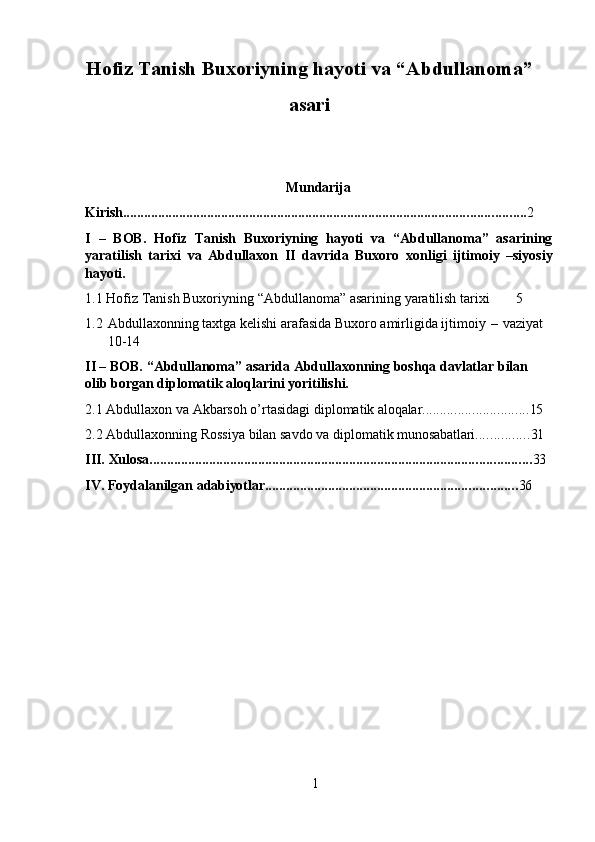 1Hofiz Tanish Buxoriyning hayoti va “Abdullanoma”
asari
Mundarija                                 
Kirish ................................................................................................................... 2
I –   BOB.   Hofiz   Tanish   Buxoriyning   hayoti   va   “Abdullanoma”   asarining
yaratilish   tarixi   va   Abdullaxon   II   davrida   Buxoro   xonligi   ijtimoiy   –siyosiy
hayoti.
1.1 Hofiz   Tanish   Buxoriyning   “Abdullanoma”   asarining   yaratilish   tarixi	
      5
1.2 Abdullaxonning taxtga kelishi arafasida Buxoro amirligida ijtimoiy   –  vaziyat
10-14
II –   BOB.   “Abdullanoma”   asarida   Abdullaxonning   boshqa   davlatlar   bilan  
olib borgan diplomatik aloqlarini yoritilishi.
2.1 Abdullaxon   va   Akbarsoh   o’rtasidagi   diplomatik  aloqalar .............................. 15
2.2 Abdullaxonning   Rossiya   bilan   savdo   va   diplomatik   munosabatlari ............... 31
III. Xulosa ............................................................................................................. 33
IV. Foydalanilgan   adabiyotlar ........................................................................ 36 