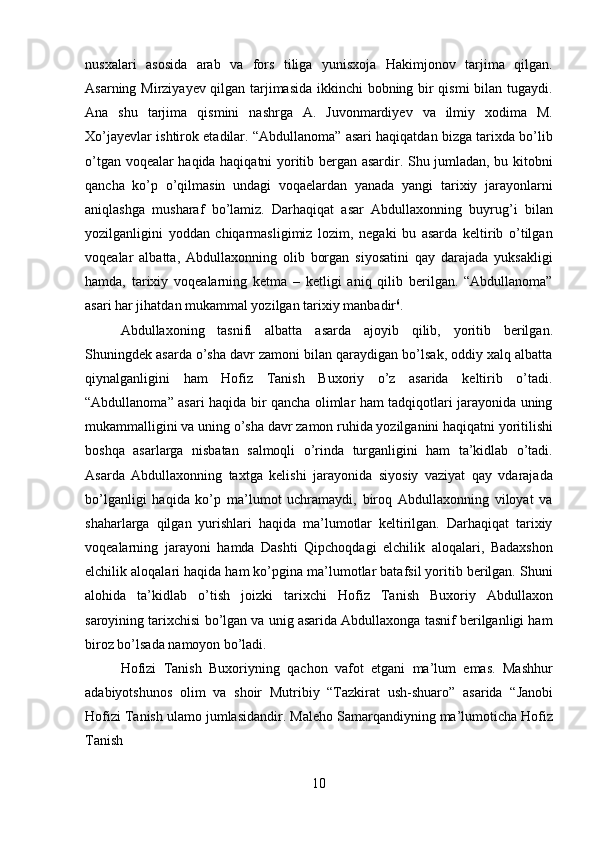 10nusxalari   asosida   arab   va   fors   tiliga   yunisxoja   Hakimjonov   tarjima   qilgan.
Asarning Mirziyayev qilgan tarjimasida ikkinchi  bobning bir qismi  bilan tugaydi.
Ana   shu   tarjima   qismini   nashrga   A.   Juvonmardiyev   va   ilmiy   xodima   M.
Xo’jayevlar   ishtirok etadilar. “Abdullanoma” asari haqiqatdan bizga tarixda bo’lib
o’tgan voqealar haqida haqiqatni yoritib bergan asardir. Shu jumladan, bu kitobni
qancha   ko’p   o’qilmasin   undagi   voqaelardan   yanada   yangi   tarixiy   jarayonlarni
aniqlashga   musharaf   bo’lamiz.   Darhaqiqat   asar   Abdullaxonning   buyrug’i   bilan
yozilganligini   yoddan   chiqarmasligimiz   lozim,   negaki   bu   asarda   keltirib   o’tilgan
voqealar   albatta,   Abdullaxonning   olib   borgan   siyosatini   qay   darajada   yuksakligi
hamda,   tarixiy   voqealarning   ketma   –   ketligi   aniq   qilib   berilgan.   “Abdullanoma”
asari har jihatdan mukammal yozilgan tarixiy manbadir 6
.
Abdullaxoning   tasnifi   albatta   asarda   ajoyib   qilib,   yoritib   berilgan.
Shuningdek asarda o’sha davr zamoni bilan qaraydigan bo’lsak, oddiy xalq albatta
qiynalganligini   ham   Hofiz   Tanish   Buxoriy   o’z   asarida   keltirib   o’tadi.
“Abdullanoma” asari haqida bir qancha olimlar ham tadqiqotlari jarayonida uning
mukammalligini   va   uning   o’sha   davr   zamon   ruhida   yozilganini   haqiqatni   yoritilishi
boshqa   asarlarga   nisbatan   salmoqli   o’rinda   turganligini   ham   ta’kidlab   o’tadi.
Asarda   Abdullaxonning   taxtga   kelishi   jarayonida   siyosiy   vaziyat   qay   vdarajada
bo’lganligi   haqida   ko’p   ma’lumot   uchramaydi,   biroq   Abdullaxonning   viloyat   va
shaharlarga   qilgan   yurishlari   haqida   ma’lumotlar   keltirilgan.   Darhaqiqat   tarixiy
voqealarning   jarayoni   hamda   Dashti   Qipchoqdagi   elchilik   aloqalari,   Badaxshon
elchilik   aloqalari haqida ham ko’pgina ma’lumotlar batafsil yoritib berilgan. Shuni
alohida   ta’kidlab   o’tish   joizki   tarixchi   Hofiz   Tanish   Buxoriy   Abdullaxon
saroyining   tarixchisi   bo’lgan va unig asarida Abdullaxonga tasnif berilganligi ham
biroz bo’lsada namoyon  bo’ladi.
Hofizi   Tanish   Buxoriyning   qachon   vafot   etgani   ma’lum   emas.   Mashhur
adabiyotshunos   olim   va   shoir   Mutribiy   “Tazkirat   ush-shuaro”   asarida   “Janobi
Hofizi Tanish   ulamo   jumlasidandir.   Maleho   Samarqandiyning   ma’lumoticha   Hofiz
Tanish 