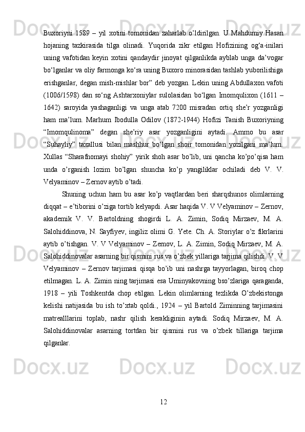 12Buxoriyni   1589   –   yil   xotini   tomonidan   zaharlab   o’ldirilgan.   U   Mahdumiy   Hasan
hojaning   tazkirasida   tilga   olinadi.   Yuqorida   zikr   etilgan   Hofizining   og‘a-inilari
uning   vafotidan   keyin   xotini   qandaydir   jinoyat   qilganlikda   ayblab   unga   da’vogar
bo‘lganlar va oliy farmonga ko‘ra uning Buxoro minorasidan tashlab yuborilishiga
erishganlar, degan mish-mishlar bor” deb yozgan. Lekin uning Abdullaxon vafoti
(1006/1598)   dan   so‘ng   Ashtarxoniylar   sulolasidan   bo‘lgan   Imomqulixon   (1611   –
1642)   saroyida   yashaganligi   va   unga   atab   7200   misradan   ortiq   she’r   yozganligi
ham   ma’lum.   Marhum   Ibodulla   Odilov   (1872-1944)   Hofizi   Tanish   Buxoriyning
“Imomqulinoma”   degan   she’riy   asar   yozganligini   aytadi.   Ammo   bu   asar
“Suhayliy”   taxallusi   bilan   mashhur   bo‘lgan   shoir   tomonidan   yozilgani   ma’lum.
Xullas “Sharafnomayi  shohiy” yirik shoh asar  bo’lib, uni  qancha  ko’po’qisa ham
unda   o’rganish   lozim   bo’lgan   shuncha   ko’p   yangiliklar   ochiladi   deb   V.   V.
Velyaminov – Zernov aytib o’tadi.
Shuning   uchun   ham   bu   asar   ko’p   vaqtlardan   beri   sharqshunos   olimlarning
diqqat – e’tiborini o’ziga tortib kelyapdi. Asar haqida V. V Velyaminov – Zernov,
akademik   V.   V.   Bartoldning   shogirdi   L.   A.   Zimin,   Sodiq   Mirzaev,   M.   A.
Salohiddinova,   N.   Sayfiyev,   ingiliz   olimi   G.   Yete.   Ch.   A.   Storiylar   o’z   fikrlarini
aytib o’tishgan.  V. V  Velyaminov  – Zernov,  L.  A.  Zimin, Sodiq  Mirzaev,  M.  A.
Salohiddinovalar asarning bir qismini rus va o’zbek yillariga tarjima qilishdi. V. V
Velyaminov   –   Zernov   tarjimasi   qisqa   bo’ib   uni   nashrga   tayyorlagan,   biroq   chop
etilmagan. L. A. Zimin ning tarjimasi  esa Uminyakovning bso’zlariga qaraganda,
1918   –   yili   Toshkentda   chop   etilgan.   Lekin   olimlarning   tezlikda   O’zbekistonga
kelishi   natijasida   bu   ish   to’xtab   qoldi.,   1924   –   yil   Bartold   Ziminning   tarjimasini
matrealllarini   toplab,   nashr   qilish   kerakliginin   aytadi.   Sodiq   Mirzaev,   M.   A.
Salohiddinovalar   asarning   tortdan   bir   qismini   rus   va   o’zbek   tillariga   tarjima
qilganlar. 