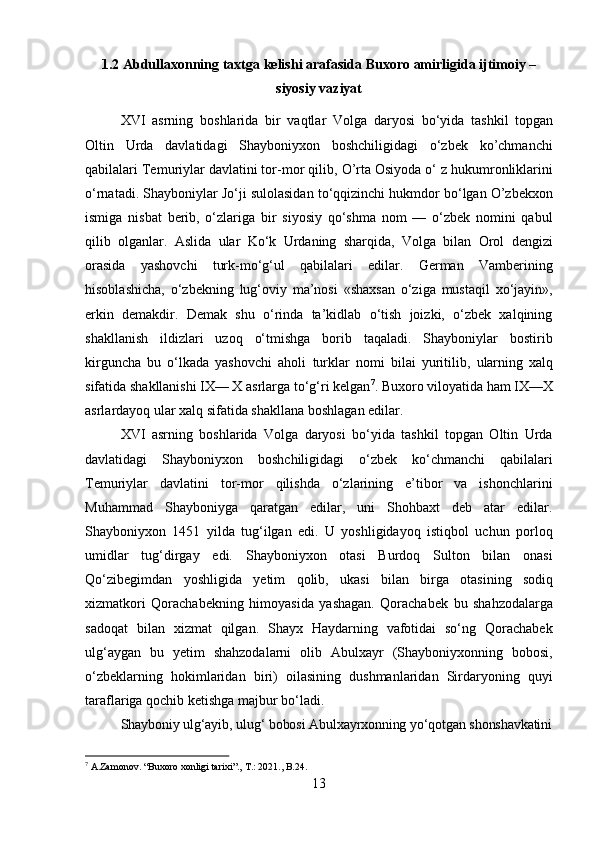 131.2 Abdullaxonning   taxtga   kelishi   arafasida   Buxoro   amirligida   ijtimoiy –
siyosiy vaziyat
XVI   asrning   boshlarida   bir   vaqtlar   Volga   daryosi   bo‘yida   tashkil   topgan
Oltin   Urda   davlatidagi   Shayboniyxon   boshchiligidagi   o‘zbek   ko’chmanchi
qabilalari Temuriylar davlatini tor-mor qilib,   O’rta Osiyoda o‘ z hukumronliklarini
o‘rnatadi. Shayboniylar Jo‘ji sulolasidan to‘qqizinchi hukmdor bo‘lgan O’zbekxon
ismiga   nisbat   berib,   o‘zlariga   bir   siyosiy   qo‘shma   nom   —   o‘zbek   nomini   qabul
qilib   olganlar.   Aslida   ular   Ko‘k   Urdaning   sharqida,   Volga   bilan   Orol   dengizi
orasida   yashovchi   turk-mo‘g‘ul   qabilalari   edilar.   German   Vamberining
hisoblashicha,   o‘zbekning   lug‘oviy   ma’nosi   «shaxsan   o‘ziga   mustaqil   xo‘jayin»,
erkin   demakdir.   Demak   shu   o‘rinda   ta’kidlab   o‘tish   joizki,   o‘zbek   xalqining
shakllanish   ildizlari   uzoq   o‘tmishga   borib   taqaladi.   Shayboniylar   bostirib
kirguncha   bu   o‘lkada   yashovchi   aholi   turklar   nomi   bilai   yuritilib,   ularning   xalq
sifatida   shakllanishi   IX— X asrlarga to‘g‘ri kelgan 7
. Buxoro viloyatida ham IX—X
asrlardayoq ular xalq sifatida shakllana boshlagan edilar.
XVI   asrning   boshlarida   Volga   daryosi   bo‘yida   tashkil   topgan   Oltin   Urda
davlatidagi   Shayboniyxon   boshchiligidagi   o‘zbek   ko‘chmanchi   qabilalari
Temuriylar   davlatini   tor-mor   qilishda   o‘zlarining   e’tibor   va   ishonchlarini
Muhammad   Shayboniyga   qaratgan   edilar,   uni   Shohbaxt   deb   atar   edilar.
Shayboniyxon   1451   yilda   tug‘ilgan   edi.   U   yoshligidayoq   istiqbol   uchun   porloq
umidlar   tug‘dirgay   edi.   Shayboniyxon   otasi   Burdoq   Sulton   bilan   onasi
Qo‘zibegimdan   yoshligida   yetim   qolib,   ukasi   bilan   birga   otasining   sodiq
xizmatkori   Qorachabekning   himoyasida   yashagan.   Qorachabek   bu   shahzodalarga
sadoqat   bilan   xizmat   qilgan.   Shayx   Haydarning   vafotidai   so‘ng   Qorachabek
ulg‘aygan   bu   yetim   shahzodalarni   olib   Abulxayr   (Shayboniyxonning   bobosi,
o‘zbeklarning   hokimlaridan   biri)   oilasining   dushmanlaridan   Sirdaryoning   quyi
taraflariga qochib ketishga majbur bo‘ladi.
Shayboniy   ulg‘ayib,   ulug‘   bobosi   Abulxayrxonning   yo‘qotgan   shonshavkatini
7
  A.Zamonov.   “Buxoro   xonligi   tarixi”.,   T.:   2021.,   B.24. 