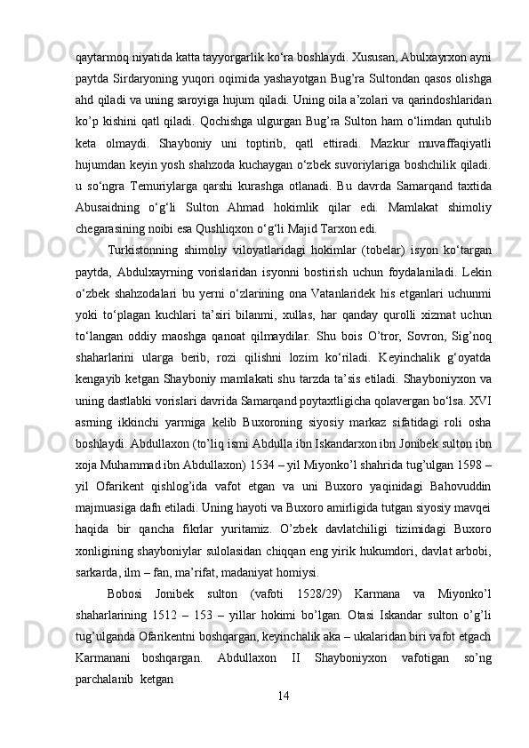 14qaytarmoq niyatida katta tayyorgarlik   ko‘ra boshlaydi.   Xususan, Abulxayrxon ayni
paytda Sirdaryoning yuqori oqimida yashayotgan Bug’ra Sultondan qasos  olishga
ahd qiladi va uning saroyiga hujum qiladi. Uning oila a’zolari va qarindoshlaridan
ko’p kishini  qatl qiladi. Qochishga ulgurgan Bug’ra Sulton ham  o‘limdan qutulib
keta   olmaydi.   Shayboniy   uni   toptirib,   qatl   ettiradi.   Mazkur   muvaffaqiyatli
hujumdan keyin yosh shahzoda kuchaygan o‘zbek suvoriylariga boshchilik qiladi.
u   so‘ngra   Temuriylarga   qarshi   kurashga   otlanadi.   Bu   davrda   Samarqand   taxtida
Abusaidning   o‘g‘li   Sulton   Ahmad   hokimlik   qilar   edi.   Mamlakat   shimoliy
chegarasining   noibi   esa Qushliqxon o‘g‘li Majid Tarxon edi.
Turkistonning   shimoliy   viloyatlaridagi   hokimlar   (tobelar)   isyon   ko‘targan
paytda,   Abdulxayrning   vorislaridan   isyonni   bostirish   uchun   foydalaniladi.   Lekin
o‘zbek   shahzodalari   bu   yerni   o‘zlarining   ona   Vatanlaridek   his   etganlari   uchunmi
yoki   to‘plagan   kuchlari   ta’siri   bilanmi,   xullas,   har   qanday   qurolli   xizmat   uchun
to‘langan   oddiy   maoshga   qanoat   qilmaydilar.   Shu   bois   O’tror,   Sovron,   Sig’noq
shaharlarini   ularga   berib,   rozi   qilishni   lozim   ko‘riladi.   Keyinchalik   g‘oyatda
kengayib  ketgan Shayboniy  mamlakati  shu  tarzda  ta’sis   etiladi. Shayboniyxon  va
uning   dastlabki   vorislari davrida   Samarqand poytaxtligicha   qolavergan   bo‘lsa.   XVI
asrning   ikkinchi   yarmiga   kelib   Buxoroning   siyosiy   markaz   sifatidagi   roli   osha
boshlaydi. Abdullaxon (to’liq ismi Abdulla ibn Iskandarxon ibn Jonibek sulton ibn
xoja Muhammad ibn   Abdullaxon) 1534 – yil Miyonko’l shahrida tug’ulgan 1598 –
yil   Ofarikent   qishlog’ida   vafot   etgan   va   uni   Buxoro   yaqinidagi   Bahovuddin
majmuasiga dafn etiladi. Uning hayoti va Buxoro amirligida tutgan siyosiy mavqei
haqida   bir   qancha   fikrlar   yuritamiz.   O’zbek   davlatchiligi   tizimidagi   Buxoro
xonligining shayboniylar  sulolasidan chiqqan eng yirik hukumdori, davlat  arbobi,
sarkarda, ilm – fan, ma’rifat, madaniyat homiysi.
Bobosi   Jonibek   sulton   (vafoti   1528/29)   Karmana   va   Miyonko’l
shaharlarining   1512   –   153   –   yillar   hokimi   bo’lgan.   Otasi   Iskandar   sulton   o’g’li
tug’ulganda Ofarikentni boshqargan, keyinchalik aka – ukalaridan biri vafot etgach
Karmanani   boshqargan.  Abdullaxon	  II	  Shayboniyxon	  vafotigan	  so’ng
parchalanib	
  ketgan