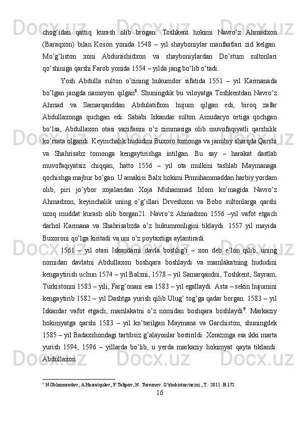 16chog’idan   qattiq   kurash   olib   brogan.   Toshkent   hokimi   Navro’z   Ahmadxon
(Baraqxon)   bilan   Koson   yonida   1548   –   yil   shayboniylar   manfaatlari   zid   kelgan.
Mo’g’liston   xoni   Abdurashidxon   va   shayboniylardan   Do’stum   sultonlari
qo’shiniga qarshi Farob yonida 1554 – yilda jang bo’lib o’tadi.
Yosh   Abdulla   sulton   o’zining   hukumdor   sifatida   1551   –   yil   Karmanada
bo’lgan   jangda   namoyon   qilgan 8
.   Shuningdik   bu   viloyatga   Toshkentdan   Navro’z
Ahmad   va   Samarqanddan   Abdulatifxon   hujum   qilgan   edi,   biroq   zafar
Abdullaxonga   quchgan   edi.   Sababi   Iskandar   sulton   Amudaryo   ortiga   qochgan
bo’lsa,   Abdullaxon   otasi   vazifasini   o’z   zimmasiga   olib   muvofaqiyatli   qarshilik
ko’rsata olgandi. Keyinchalik hududini Buxoro tomonga va janubiy sharqda Qarshi
va   Shahrisabz   tomonga   kengaytirishga   intilgan.   Bu   say   –   harakat   dastlab
muvofaqiyatsiz   chiqqan,   hatto   1556   –   yil   ota   mulkini   tashlab   Maymanaga
qochishga majbur bo’gan. U amakisi   Balx   hokimi   Prmuhammaddan   harbiy   yordam
olib,   piri   jo’ybor   xojalaridan   Xoja   Muhammad   Islom   ko’magida   Navro’z
Ahmadxon,   keyinchalik   uning   o’g’illari   Drveshxon   va   Bobo   sultonlarga   qarshi
uzoq   muddat   kurash   olib   borgan21.   Navro’z   Ahmadxon   1556   –yil   vafot   etgach
darhol   Karmana   va   Shahrisabzda   o’z   hukumronligini   tiklaydi.   1557   yil   mayida
Buxoroni qo’lga kiritadi va uni o’z poytaxtiga aylantiradi.
1561   –   yil   otasi   Iskandarni   davla   boshlig’i   –   xon   deb   e’lon   qilib,   uning
nomidan   davlatni   Abdullaxon   boshqara   boshlaydi   va   mamlakatning   hududini
kengaytirish uchun 1574 – yil Balxni, 1578 – yil Samarqandni, Toshkent, Sayram,
Turkistonni 1583 – yili, Farg’onani esa 1583 – yil egallaydi.   Asta – sekin hujumini
kengaytirib 1582 – yil Dashtga yurish qilib Ulug’ tog’ga qadar borgan. 1583 – yil
Iskandar   vafot   etgach,   mamlakatni   o’z   nomidan   boshqara   boshlaydi 9
.   Markaziy
hokimyatga   qarshi   1583   –   yil   ko’tarilgan   Maymana   va   Garchiston,   shuningdek
1585 –   yil   Badaxshondagi   tartibsiz   g’alayonlar   bostirildi.   Xorazmga   esa   ikki   marta
yurish   1594,   1596   –   yillarda   bo’lib,   u   yerda   markaziy   hokimyat   qayta   tiklandi.
Abdullaxon
8
  N.Oblomurodov,   A.Hazratqulov,   F.Tolipov,   N.   Tursunov.   O’zbekiston   tarixi.,   T.:   2011.   B.172. 