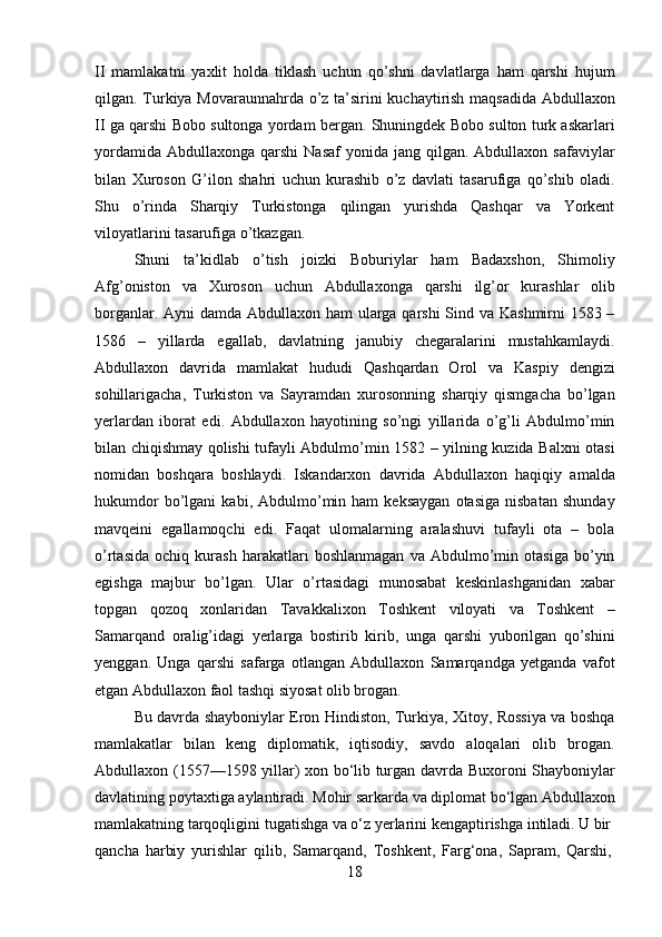 18II   mamlakatni   yaxlit   holda   tiklash   uchun   qo’shni   davlatlarga   ham   qarshi   hujum
qilgan.   Turkiya   Movaraunnahrda   o’z   ta’sirini   kuchaytirish   maqsadida   Abdullaxon
II ga qarshi Bobo sultonga yordam bergan. Shuningdek Bobo sulton turk askarlari
yordamida  Abdullaxonga  qarshi  Nasaf  yonida  jang  qilgan.  Abdullaxon  safaviylar
bilan   Xuroson   G’ilon   shahri   uchun   kurashib   o’z   davlati   tasarufiga   qo’shib   oladi.
Shu   o’rinda   Sharqiy   Turkistonga   qilingan   yurishda   Qashqar   va   Yorkent
viloyatlarini tasarufiga o’tkazgan.
Shuni   ta’kidlab   o’tish   joizki   Boburiylar   ham   Badaxshon,   Shimoliy
Afg’oniston   va   Xuroson   uchun   Abdullaxonga   qarshi   ilg’or   kurashlar   olib
borganlar. Ayni  damda Abdullaxon ham ularga qarshi  Sind va Kashmirni 1583 –
1586   –   yillarda   egallab,   davlatning   janubiy   chegaralarini   mustahkamlaydi.
Abdullaxon   davrida   mamlakat   hududi   Qashqardan   Orol   va   Kaspiy   dengizi
sohillarigacha,   Turkiston   va   Sayramdan   xurosonning   sharqiy   qismgacha   bo’lgan
yerlardan   iborat   edi.   Abdullaxon   hayotining   so’ngi   yillarida   o’g’li   Abdulmo’min
bilan chiqishmay qolishi tufayli Abdulmo’min 1582 – yilning kuzida Balxni otasi
nomidan   boshqara   boshlaydi.   Iskandarxon   davrida   Abdullaxon   haqiqiy   amalda
hukumdor   bo’lgani   kabi,  Abdulmo’min  ham   keksaygan   otasiga   nisbatan   shunday
mavqeini   egallamoqchi   edi.   Faqat   ulomalarning   aralashuvi   tufayli   ota   –   bola
o’rtasida   ochiq   kurash   harakatlari   boshlanmagan   va   Abdulmo’min   otasiga   bo’yin
egishga   majbur   bo’lgan.   Ular   o’rtasidagi   munosabat   keskinlashganidan   xabar
topgan   qozoq   xonlaridan   Tavakkalixon   Toshkent   viloyati   va   Toshkent   –
Samarqand   oralig’idagi   yerlarga   bostirib   kirib,   unga   qarshi   yuborilgan   qo’shini
yenggan.   Unga   qarshi   safarga   otlangan   Abdullaxon   Samarqandga   yetganda   vafot
etgan Abdullaxon faol tashqi siyosat olib brogan.
Bu davrda shayboniylar Eron Hindiston, Turkiya, Xitoy, Rossiya va boshqa
mamlakatlar   bilan   keng   diplomatik,   iqtisodiy,   savdo   aloqalari   olib   brogan.
Abdullaxon (1557—1598 yillar) xon bo‘lib turgan davrda Buxoroni Shayboniylar
davlatining   poytaxtiga   aylantiradi.   Mohir   sarkarda   va   diplomat   bo‘lgan   Abdullaxon
mamlakatning   tarqoqligini   tugatishga   va   o‘z   yerlarini   kengaptirishga   intiladi.   U  bir
qancha   harbiy   yurishlar   qilib,   Samarqand,   Toshkent,   Farg‘ona,   Sapram,   Qarshi, 