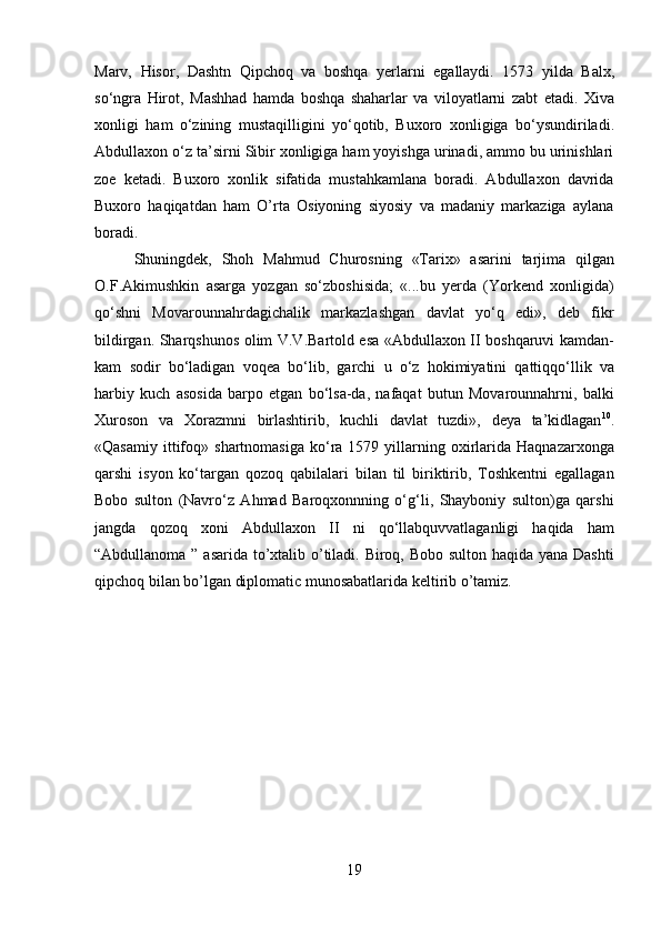 19Marv,   Hisor,   Dashtn   Qipchoq   va   boshqa   yerlarni   egallaydi.   1573   yilda   Balx,
so‘ngra   Hirot,   Mashhad   hamda   boshqa   shaharlar   va   viloyatlarni   zabt   etadi.   Xiva
xonligi   ham   o‘zining   mustaqilligini   yo‘qotib,   Buxoro   xonligiga   bo‘ysundiriladi.
Abdullaxon   o‘z ta’sirni Sibir xonligiga ham yoyishga urinadi, ammo bu urinishlari
zoe   ketadi.   Buxoro   xonlik   sifatida   mustahkamlana   boradi.   Abdullaxon   davrida
Buxoro   haqiqatdan   ham   O’rta   Osiyoning   siyosiy   va   madaniy   markaziga   aylana
boradi.
Shuningdek,   Shoh   Mahmud   Churosning   «Tarix»   asarini   tarjima   qilgan
O.F.Akimushkin   asarga   yozgan   so‘zboshisida;   «...bu   yerda   (Yorkend   xonligida)
qo‘shni   Movarounnahrdagichalik   markazlashgan   davlat   yo‘q   edi»,   deb   fikr
bildirgan. Sharqshunos olim V.V.Bartold esa «Abdullaxon II boshqaruvi kamdan-
kam   sodir   bo‘ladigan   voqea   bo‘lib,   garchi   u   o‘z   hokimiyatini   qattiqqo‘llik   va
harbiy   kuch   asosida   barpo   etgan   bo‘lsa-da,   nafaqat   butun   Movarounnahrni,   balki
Xuroson   va   Xorazmni   birlashtirib,   kuchli   davlat   tuzdi»,   deya   ta’kidlagan 10
.
«Qasamiy   ittifoq»  shartnomasiga   ko‘ra  1579  yillarning  oxirlarida  Haqnazarxonga
qarshi   isyon   ko‘targan   qozoq   qabilalari   bilan   til   biriktirib,   Toshkentni   egallagan
Bobo   sulton   (Navro‘z   Ahmad   Baroqxonnning   o‘g‘li,   Shayboniy   sulton)ga   qarshi
jangda   qozoq   xoni   Abdullaxon   II   ni   qo‘llabquvvatlaganligi   haqida   ham
“Abdullanoma ” asarida to’xtalib o’tiladi. Biroq, Bobo sulton haqida yana Dashti
qipchoq bilan bo’lgan diplomatic munosabatlarida keltirib o’tamiz. 