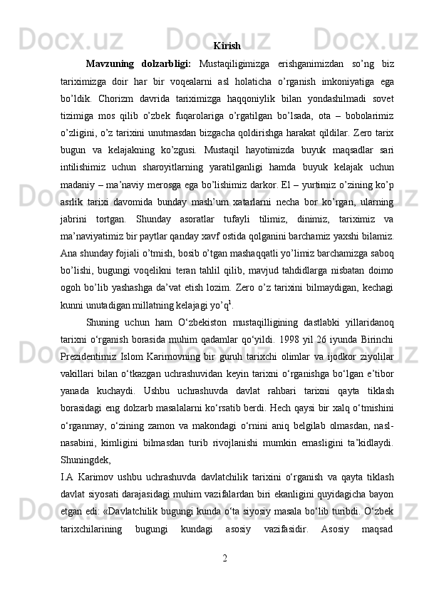 2Kirish
Mavzuning   dolzarbligi:   Mustaqiligimizga   erishganimizdan   so’ng   biz
tariximizga   doir   har   bir   voqealarni   asl   holaticha   o’rganish   imkoniyatiga   ega
bo’ldik.   Chorizm   davrida   tariximizga   haqqoniylik   bilan   yondashilmadi   sovet
tizimiga   mos   qilib   o’zbek   fuqarolariga   o’rgatilgan   bo’lsada,   ota   –   bobolarimiz
o’zligini, o’z tarixini unutmasdan bizgacha qoldirishga harakat qildilar. Zero tarix
bugun   va   kelajakning   ko’zgusi.   Mustaqil   hayotimizda   buyuk   maqsadlar   sari
intilishimiz   uchun   sharoyitlarning   yaratilganligi   hamda   buyuk   kelajak   uchun
madaniy – ma’naviy merosga ega bo’lishimiz darkor. El – yurtimiz o’zining ko’p
asrlik   tarixi   davomida   bunday   mash’um   xatarlarni   necha   bor   ko’rgan,   ularning
jabrini   tortgan.   Shunday   asoratlar   tufayli   tilimiz,   dinimiz,   tariximiz   va
ma’naviyatimiz bir paytlar qanday xavf   ostida   qolganini   barchamiz   yaxshi   bilamiz.
Ana   shunday fojiali   o’tmish,   bosib o’tgan mashaqqatli yo’limiz barchamizga saboq
bo’lishi,   bugungi   voqelikni   teran   tahlil   qilib,   mavjud   tahdidlarga   nisbatan   doimo
ogoh  bo’lib  yashashga   da’vat   etish  lozim.  Zero  o’z  tarixini  bilmaydigan,  kechagi
kunni unutadigan millatning kelajagi  yo’q 1
.
Shuning   uchun   ham   O‘zbekiston   mustaqilligining   dastlabki   yillaridanoq
tarixni   o‘rganish   borasida   muhim   qadamlar   qo‘yildi.  1998   yil   26   iyunda  Birinchi
Prezidentimiz   Islom   Karimovning   bir   guruh   tarixchi   olimlar   va   ijodkor   ziyolilar
vakillari   bilan   o‘tkazgan   uchrashuvidan   keyin   tarixni   o‘rganishga   bo‘lgan   e’tibor
yanada   kuchaydi.   Ushbu   uchrashuvda   davlat   rahbari   tarixni   qayta   tiklash
borasidagi eng dolzarb masalalarni ko‘rsatib berdi. Hech qaysi bir xalq o‘tmishini
o‘rganmay,   o‘zining   zamon   va   makondagi   o‘rnini   aniq   belgilab   olmasdan,   nasl-
nasabini,   kimligini   bilmasdan   turib   rivojlanishi   mumkin   emasligini   ta’kidlaydi.
Shuningdek,
I.A   Karimov   ushbu   uchrashuvda   davlatchilik   tarixini   o‘rganish   va   qayta   tiklash
davlat siyosati darajasidagi muhim vazifalardan biri ekanligini quyidagicha bayon
etgan edi: «Davlatchilik bugungi kunda o‘ta siyosiy masala bo‘lib turibdi. O‘zbek
tarixchilarining    bugungi	    kundagi	    asosiy	    vazifasidir.	    Asosiy	    maqsad 