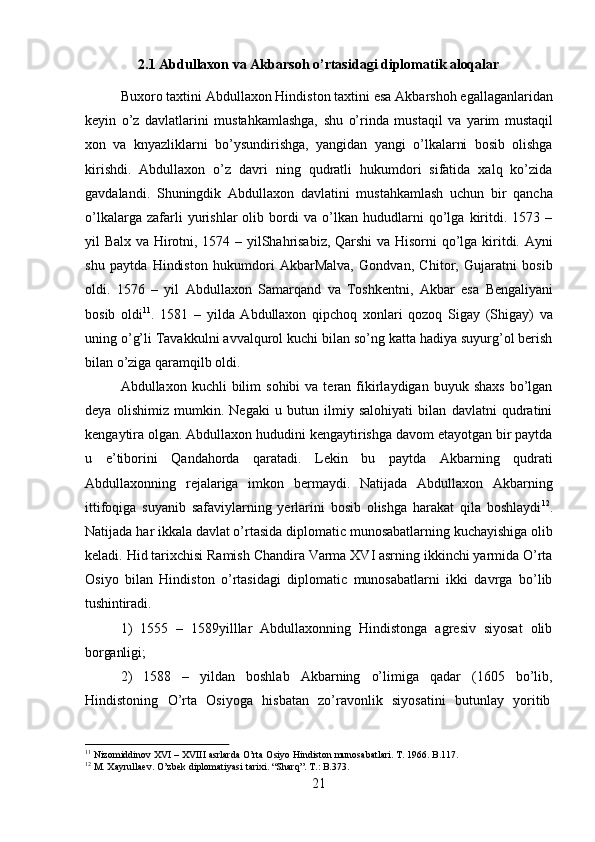 212.1 Abdullaxon   va   Akbarsoh   o’rtasidagi   diplomatik   aloqalar
Buxoro   taxtini   Abdullaxon   Hindiston   taxtini   esa   Akbarshoh   egallaganlaridan
keyin   o’z   davlatlarini   mustahkamlashga,   shu   o’rinda   mustaqil   va   yarim   mustaqil
xon   va   knyazliklarni   bo’ysundirishga,   yangidan   yangi   o’lkalarni   bosib   olishga
kirishdi.   Abdullaxon   o’z   davri   ning   qudratli   hukumdori   sifatida   xalq   ko’zida
gavdalandi.   Shuningdik   Abdullaxon   davlatini   mustahkamlash   uchun   bir   qancha
o’lkalarga   zafarli   yurishlar   olib   bordi   va   o’lkan   hududlarni   qo’lga   kiritdi.   1573   –
yil Balx va Hirotni, 1574 – yilShahrisabiz, Qarshi  va Hisorni qo’lga kiritdi. Ayni
shu   paytda   Hindiston   hukumdori   AkbarMalva,   Gondvan,   Chitor,   Gujaratni   bosib
oldi.   1576   –   yil   Abdullaxon   Samarqand   va   Toshkentni,   Akbar   esa   Bengaliyani
bosib   oldi 11
.   1581   –   yilda   Abdullaxon   qipchoq   xonlari   qozoq   Sigay   (Shigay)   va
uning o’g’li Tavakkulni avvalqurol kuchi bilan so’ng katta hadiya suyurg’ol berish
bilan o’ziga qaramqilb oldi.
Abdullaxon  kuchli   bilim   sohibi   va  teran  fikirlaydigan  buyuk  shaxs  bo’lgan
deya   olishimiz   mumkin.   Negaki   u   butun   ilmiy   salohiyati   bilan   davlatni   qudratini
kengaytira olgan. Abdullaxon hududini kengaytirishga davom etayotgan bir paytda
u   e’tiborini   Qandahorda   qaratadi.   Lekin   bu   paytda   Akbarning   qudrati
Abdullaxonning   rejalariga   imkon   bermaydi.   Natijada   Abdullaxon   Akbarning
ittifoqiga   suyanib   safaviylarning   yerlarini   bosib   olishga   harakat   qila   boshlaydi 12
.
Natijada   har   ikkala   davlat o’rtasida   diplomatic   munosabatlarning   kuchayishiga   olib
keladi. Hid tarixchisi Ramish Chandira Varma XVI asrning ikkinchi yarmida O’rta
Osiyo   bilan   Hindiston   o’rtasidagi   diplomatic   munosabatlarni   ikki   davrga   bo’lib
tushintiradi.
1) 1555   –   1589yilllar   Abdullaxonning   Hindistonga   agresiv   siyosat   olib
borganligi;
2) 1588   –   yildan   boshlab   Akbarning   o’limiga   qadar   (1605   bo’lib,
Hindistoning  O’rta	  Osiyoga	  hisbatan	  zo’ravonlik	  siyosatini	  butunlay	  yoritib
11
  Nizomiddinov   XVI   –   XVIII   asrlarda   O’rta   Osiyo   Hindiston   munosabatlari.   T.   1966.   B.117.
12
  M.   Xayrullaev.   O’zbek   diplomatiyasi   tarixi.   “Sharq”.   T.:   B.373. 