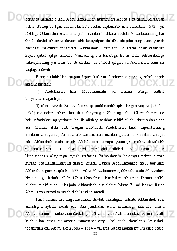 22berishga harakat qiladi. Abdullaxon Eron hukumdori Abbos I ga qarshi kurashish
uchun ittifoqi bo’lgan davlat Hindiston bilan diplomatik munosabatlari 1572 – yil
Dehliga Oltamishni elchi  qilib yuborishidan boshlanadi.Elchi  Abdullaxonning har
ikkala   davlat   o’rtasida   davom   etib   kelayotgan   do’stlik   aloqalarining   kuchaytirish
haqidagi   maktubini   topshiradi.   Akbarshoh   Oltamishni   Gujaratni   bosib   olgandan
keyin   qabul   qilga   tarixchi   Varmaning   ma’lumotiga   ko’ra   elchi   Akbarshohga
safaviylarning   yerlarini   bo’lib   olishni   ham   taklif   qilgan   va   Akbarshoh   buni   sir
saqlagan deydi.
Biroq bu taklif bo’lmagan degan fikrlarni olimlarimiz quyidagi sabab orqali
aniqlik kiritadi:
1) Abdullaxon   hali   Movoraunnahr   va   Balxni   o’ziga   butkul
bo’ysundirmaganligini;
2) o’sha   davrda   Eronda   Texmasp   poddshohlik   qilib   turgan   vaqtda   (1524   –
1576)  taxt  uchun. o’zoro kurash  kuchaymagan. Shuning uchun Oltamish elchiligi
hali   safaviylarning   yerlarini   bo’lib   olish   yuzasidan   taklif   qilishi   ehtimoldan   uzoq
edi.   Chunki   elchi   olib   brogan   maktubda   Abdullaxon   hind   imperatorining
yordamiga   suyanib,   Turonda   o’z   dushmanlari   ustidan   g’alaba   qozonishini   aytgan
edi.   Akbarshoh   elchi   orqali   Abdullaxon   nomiga   yuborgan   maktubidado’stlik
munosabatlarini   o’rnatishga   rozi   ekanligini   bildirdi.   Abdullaxon   elchisi
Hindistondan   o’zyurtiga   qytish   arafasida   Badaxshonda   hokimyat   uchun   o’zoro
kurash   boshlanganligining   daragi   keladi.   Bunda   Abdullaxoning   qo’li   borligini
Akbarshoh gumon qiladi. 1577 – yilda Abdullaxonning ikkinchi elchi Abdurahim
Hindistonga   keladi.   Elchi   O’rta   Osiyobilan   Hindiston   o’rtasida   Eronni   bo’lib
olishni   taklif   qiladi.   Natijada   Akbarshoh   o’z   elchisi   Mirza   Fulod   boshchiligida
Abdullaxon saroyiga javob elchilarini jo’natadi.
Hind   elchisi   Eroning   musulmon   davlati   ekanligini   eslatib,   Akbarshoh   rozi
emasligini   aytishi   kerak   edi.   Shu   jumladan   elchi   zimmasiga   ikkinchi   vazifa
Abdullaxonning Badaxshon   davlatiga bo’lgan munosabatini aniqlash va   uni   qurolli
kuch  bilan	  emas	  diplomatic	  munosabat	  orqali	  hal	  etish	  choralarini	  ko’rishni
topshirgan   edi.   Abdullaxon 1583   –   1584   – yillarda   Badaxshonga   hujum   qilib   bosib 