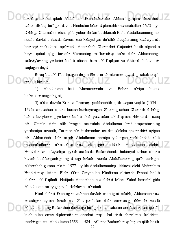 22berishga harakat qiladi. Abdullaxon Eron hukumdori Abbos I ga qarshi kurashish
uchun ittifoqi bo’lgan davlat Hindiston bilan diplomatik munosabatlari 1572 – yil
Dehliga Oltamishni elchi  qilib yuborishidan boshlanadi.Elchi  Abdullaxonning har
ikkala   davlat   o’rtasida   davom   etib   kelayotgan   do’stlik   aloqalarining   kuchaytirish
haqidagi   maktubini   topshiradi.   Akbarshoh   Oltamishni   Gujaratni   bosib   olgandan
keyin   qabul   qilga   tarixchi   Varmaning   ma’lumotiga   ko’ra   elchi   Akbarshohga
safaviylarning   yerlarini   bo’lib   olishni   ham   taklif   qilgan   va   Akbarshoh   buni   sir
saqlagan deydi.
Biroq bu taklif bo’lmagan degan fikrlarni olimlarimiz quyidagi sabab orqali
aniqlik kiritadi:
1) Abdullaxon   hali   Movoraunnahr   va   Balxni   o’ziga   butkul
bo’ysundirmaganligini;
2) o’sha   davrda   Eronda   Texmasp   poddshohlik   qilib   turgan   vaqtda   (1524   –
1576)  taxt  uchun. o’zoro kurash  kuchaymagan. Shuning uchun Oltamish elchiligi
hali   safaviylarning   yerlarini   bo’lib   olish   yuzasidan   taklif   qilishi   ehtimoldan   uzoq
edi.   Chunki   elchi   olib   brogan   maktubda   Abdullaxon   hind   imperatorining
yordamiga   suyanib,   Turonda   o’z   dushmanlari   ustidan   g’alaba   qozonishini   aytgan
edi.   Akbarshoh   elchi   orqali   Abdullaxon   nomiga   yuborgan   maktubidado’stlik
munosabatlarini   o’rnatishga   rozi   ekanligini   bildirdi.   Abdullaxon   elchisi
Hindistondan   o’zyurtiga   qytish   arafasida   Badaxshonda   hokimyat   uchun   o’zoro
kurash   boshlanganligining   daragi   keladi.   Bunda   Abdullaxoning   qo’li   borligini
Akbarshoh gumon qiladi. 1577 – yilda Abdullaxonning ikkinchi elchi Abdurahim
Hindistonga   keladi.   Elchi   O’rta   Osiyobilan   Hindiston   o’rtasida   Eronni   bo’lib
olishni   taklif   qiladi.   Natijada   Akbarshoh   o’z   elchisi   Mirza   Fulod   boshchiligida
Abdullaxon saroyiga javob elchilarini jo’natadi.
Hind   elchisi   Eroning   musulmon   davlati   ekanligini   eslatib,   Akbarshoh   rozi
emasligini   aytishi   kerak   edi.   Shu   jumladan   elchi   zimmasiga   ikkinchi   vazifa
Abdullaxonning Badaxshon   davlatiga bo’lgan munosabatini aniqlash va   uni   qurolli
kuch  bilan	  emas	  diplomatic	  munosabat	  orqali	  hal	  etish	  choralarini	  ko’rishni
topshirgan   edi.   Abdullaxon 1583   –   1584   – yillarda   Badaxshonga   hujum   qilib   bosib