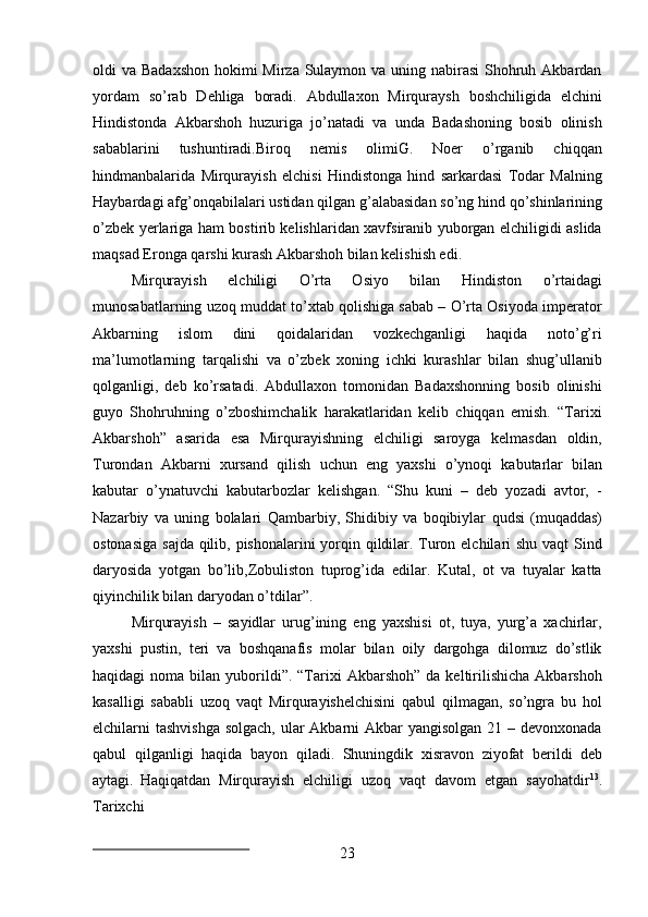 23oldi va Badaxshon  hokimi  Mirza Sulaymon va uning nabirasi  Shohruh Akbardan
yordam   so’rab   Dehliga   boradi.   Abdullaxon   Mirquraysh   boshchiligida   elchini
Hindistonda   Akbarshoh   huzuriga   jo’natadi   va   unda   Badashoning   bosib   olinish
sabablarini   tushuntiradi.Biroq   nemis   olimiG.   Noer   o’rganib   chiqqan
hindmanbalarida   Mirqurayish   elchisi   Hindistonga   hind   sarkardasi   Todar   Malning
Haybardagi   afg’onqabilalari   ustidan   qilgan   g’alabasidan   so’ng   hind   qo’shinlarining
o’zbek yerlariga ham bostirib kelishlaridan xavfsiranib yuborgan elchiligidi aslida
maqsad Eronga qarshi kurash Akbarshoh bilan kelishish edi.
Mirqurayish   elchiligi   O’rta   Osiyo   bilan   Hindiston   o’rtaidagi
munosabatlarning uzoq muddat to’xtab qolishiga sabab – O’rta Osiyoda imperator
Akbarning   islom   dini   qoidalaridan   vozkechganligi   haqida   noto’g’ri
ma’lumotlarning   tarqalishi   va   o’zbek   xoning   ichki   kurashlar   bilan   shug’ullanib
qolganligi,   deb   ko’rsatadi.   Abdullaxon   tomonidan   Badaxshonning   bosib   olinishi
guyo   Shohruhning   o’zboshimchalik   harakatlaridan   kelib   chiqqan   emish.   “Tarixi
Akbarshoh”   asarida   esa   Mirqurayishning   elchiligi   saroyga   kelmasdan   oldin,
Turondan   Akbarni   xursand   qilish   uchun   eng   yaxshi   o’ynoqi   kabutarlar   bilan
kabutar   o’ynatuvchi   kabutarbozlar   kelishgan.   “Shu   kuni   –   deb   yozadi   avtor,   -
Nazarbiy   va   uning   bolalari   Qambarbiy,   Shidibiy   va   boqibiylar   qudsi   (muqaddas)
ostonasiga   sajda qilib, pishonalarini  yorqin qildilar. Turon elchilari  shu vaqt Sind
daryosida   yotgan   bo’lib,Zobuliston   tuprog’ida   edilar.   Kutal,   ot   va   tuyalar   katta
qiyinchilik bilan daryodan o’tdilar”.
Mirqurayish   –   sayidlar   urug’ining   eng   yaxshisi   ot,   tuya,   yurg’a   xachirlar,
yaxshi   pustin,   teri   va   boshqanafis   molar   bilan   oily   dargohga   dilomuz   do’stlik
haqidagi   noma  bilan  yuborildi”.   “Tarixi   Akbarshoh”  da  keltirilishicha  Akbarshoh
kasalligi   sababli   uzoq   vaqt   Mirqurayishelchisini   qabul   qilmagan,   so’ngra   bu   hol
elchilarni tashvishga  solgach, ular Akbarni Akbar  yangisolgan 21 – devonxonada
qabul   qilganligi   haqida   bayon   qiladi.   Shuningdik   xisravon   ziyofat   berildi   deb
aytagi.   Haqiqatdan   Mirqurayish   elchiligi   uzoq   vaqt   davom   etgan   sayohatdir 13
.
Tarixchi 