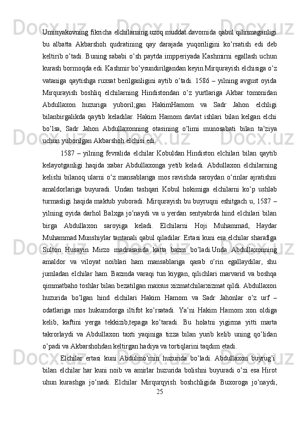 25Uminyakovning fikricha elchilarning uzoq muddat davomida qabul qilinmaganligi
bu   albatta   Akbarshoh   qudratining   qay   darajada   yuqoriligini   ko’rsatish   edi   deb
keltirib o’tadi. Buning sababi  o’sh paytda impperiyada Kashmirni egallash uchun
kurash   bormoqda   edi.   Kashmir   bo’ysundirilgandan   keyin   Mirqurayish   elchisiga   o’z
vataniga   qaytishga   ruxsat   berilganligini   aytib   o’tadi.   1586  –   yilning  avgust   oyida
Mirqurayish   boshliq   elchilarning   Hindistondan   o’z   yurtlariga   Akbar   tomonidan
Abdullaxon   huzuriga   yuboril;gan   HakimHamom   va   Sadr   Jahon   elchligi
bilanbirgalikda   qaytib   keladilar.   Hakim   Hamom   davlat   ishlari   bilan   kelgan   elchi
bo’lsa,   Sadr   Jahon   Abdullaxonning   otasining   o’limi   munosabati   bilan   ta’ziya
uchun yuborilgan Akbarshoh elchisi edi.
1587   –   yilning   fevralida   elchilar   Kobuldan   Hindiston   elchilari   bilan   qaytib
kelayotganligi   haqida   xabar   Abdullaxonga   yetib   keladi.   Abdullaxon   elchilarning
kelishi   bilanoq   ularni   o’z   mansablariga   mos   ravishda   saroydan   o’rinlar   ajratishni
amaldorlariga   buyuradi.   Undan   tashqari   Kobul   hokimiga   elchilarni   ko’p   ushlab
turmasligi haqida maktub yuboradi. Mirqurayish bu buyruqni eshitgach u, 1587 –
yilning   oyida   darhol   Balxga   jo’naydi   va   u   yerdan   sentyabrda   hind   elchilari   bilan
birga   Abdullaxon   saroyiga   keladi.   Elchilarni   Hoji   Muhammad,   Haydar
Muhammad Munshiylar tantanali qabul qiladilar. Ertasi kuni esa elchilar sharafiga
Sulton   Husayin   Mirzo   madrasasida   katta   bazm   bo’ladi.Unda   Abdullaxonning
amaldor   va   viloyat   noiblari   ham   mansablariga   qarab   o’rin   egallaydilar,   shu
jumladan   elchilar   ham.   Bazmda   varaqi   tun   kiygan,   qilichlari   marvarid   va   boshqa
qimmatbaho toshlar bilan bezatilgan maxsus xizmatchilarxizmat qildi. Abdullaxon
huzurida   bo’lgan   hind   elchilari   Hakim   Hamom   va   Sadr   Jahonlar   o’z   urf   –
odatlariga   mos   hukumdorga   iltifot   ko’rsatadi.   Ya’ni   Hakim   Hamom   xon   oldiga
kelib,   kaftini   yerga   tekkizib,tepaga   ko’taradi.   Bu   holatni   yigirma   yitti   marta
takrorlaydi   va   Abdullaxon   taxti   yaqiniga   tizza   bilan   yurib   kelib   uning   qo’lidan
o’padi va Akbarshohdan keltirgan hadiya va tortiqlarini taqdim etadi.
Elchilar   ertasi   kuni   Abdulmo’min   huzurida   bo’ladi.   Abdullaxon   buyrug’i
bilan   elchilar   har   kuni   noib   va   amirlar   huzurida   bolishni   buyuradi   o’zi   esa   Hirot
uhun   kurashga   jo’nadi.   Elchilar   Mirqurqyish   boshchligida   Buxoroga   jo’naydi, 