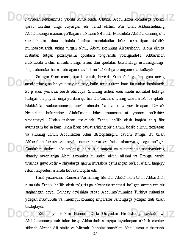 27Nuriddin   Muhammad   yaxshi   kutib   oladi.   Chunki   Abdullaxon   elchilarga   yaxshi
qarab   turishni   unga   buyurgan   edi.   Hind   elchisi   o’zi   bilan   Akbarshohning
Abdullaxonga   maxsus   yo’llagan   maktubni   keltiradi.   Maktubda   Abdullaxonning   o’z
mamlakatini   idora   qilishda   boshqa   mamlakatlar   bilan   o’rnatilgan   do’stlik
munosabatlarida   uning   tutgan   o’rni,   Abdullaxonning   Akbarshohni   islom   diniga
nisbatan   tutgan   pozisiyasini   qoralash   to’g’risida   yozilgandi41.   Akbarshoh
maktubida   u   chin   musulmonligi,   islom   dini   qoidalari   buzulishiga   urunmaganligi,
faqat ulomolar hal eta olmagan masalalarni haletishga urunganini ta’kidlaydi.
So’ngra   Eron   masalasiga   to’xtalib,   hozirda   Eron   shohiga   faqatgina   uning
amaldorlarigina  bo’ysunmay  qolmay,  balki  turk sultoni  ham   fursatdan  foydalanib
ko’p   eron   yerlarini   bosib   olmoqda.   Shuning   uchun   eron   shohi   mushkul   holatga
tushgan bir paytda unga yordam qo’lini cho’zishni o’zining vazifasideb his qiladi.
Maktubda   Badaxshonning   bosib   olinishi   haqida   so’z   yuritilmagan.   Demak
Hindiston   hukumdori   Abdullaxon   bilan   munosabatini   yomon   bo’lishini
xoxlamaydi.   Undan   tashqari   maktubda   Eronni   bo’lib   olish   haqida   aniq   fikr
aytmagam   bo’sa   ham, lekin Eron davlatlarining bir qismini bosib olishni xoxlagan
va   shuning   uchun   Abdullaxon   bilan   ittifoqchiligini   davom   ettirga.   Bu   bilan
Akbarshoh   harbiy   va   savdo   nuqtai   nazardan   katta   ahamiyatga   ega   bo’lgan
Qandahor   shahrini   o’z   davlatiga   qo’shib   olmoqchi   va   Akbarshoh   imperiyasining
sharqiy   rayonlariga   Abdullaxonning   hujumini   oldini   olishni   va   Eronga   qarshi
urushda guyo kofir – shiyalarga   qarshi   kurashda   qatnashgan   bo’lib,   o’zini   haqiqiy
islom   taqvodori   sifatida ko’rsatmoqchi edi.
Hind   yozuvchisi   Ramesh   Varmaning   fikricha   Abdullaxon   bilan   Akbarshoh
o’rtasida   Eronni   bo’lib   olish   to’g’risiga   o’zaroshartnomasi   bo’lgan   ammo   uni   sir
saqlashgan   deydi.   Bunday   deyishiga   sabab   Abdulmo’minning   Turkiya   sultoniga
yozgan   maktubida   va   Imomqulixonning   imperator   Jahongirga   yozgan   xati   bilan
tasdiqlaydi.
1580     –     yil     Hakim     Hamom     O’rta     Osiyodan     Hindistonga     qaytadi.     U
Abdullaxonning   xati   bilan   birga   Akbarshoh   saroyiga   tayinlangan   o’zbek   elchlari
sifatida   Ahmad   Ali   otaliq   va   Mirsadr   Jahonlar   boradilar.   Abdullaxon   Akbarshoh 